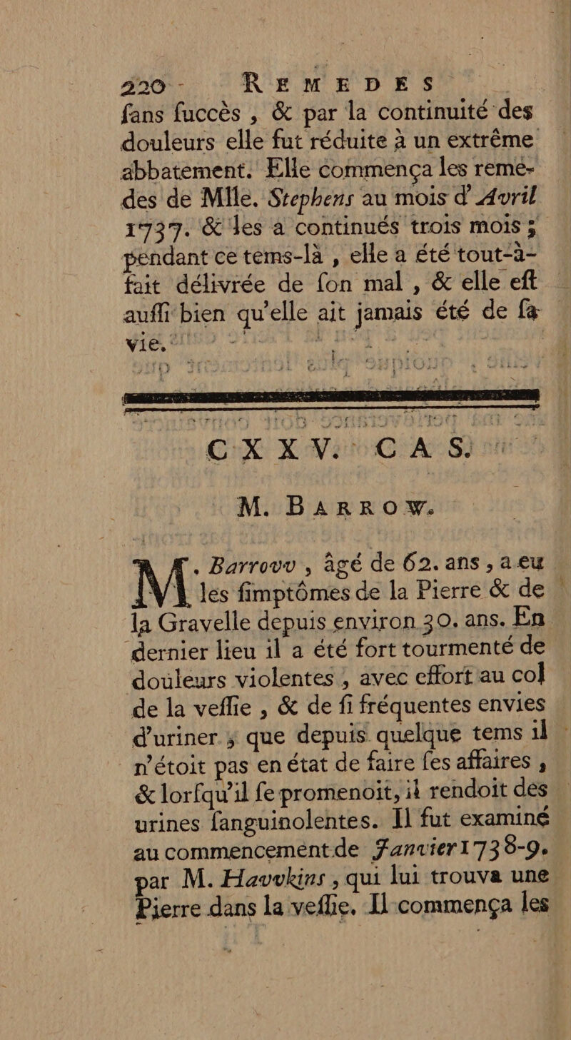 fans fuccès , & par la continuité des douleurs elle fut réduite à un extrême abbatement. Elle commença les reme- des de Mlle. Srephens au mois d'Avril 1737. &'les a continués trois mois ; pendant ce tems-là , elle a été tout-à- fait délivrée de fon mal , & elle eft auffi bien qu'elle ait jamais été de fa vie. | HT | | * ET | 20 3 # CXXV CAS M. B4RRO w. , Barrovv , agé de 62. ans , a eu VA les fimptômes de la Pierre & de la Gravelle depuis environ 30. ans. En dernier lieu il a été fort tourmenté de doùleurs violentes , avec effort au col de la veffie , & de fi fréquentes envies d’uriner ; que depuis quelque tems il. _métoit pas enétat de faire fes affaires , & lorfqu’il fe promenoit, il rendoit des urines fanguinolentes. Il fut examiné au commencement de Fanuier1738-9. par M. Havwvkins , qui lui trouva une Pierre dans la vefhe, Il commença les