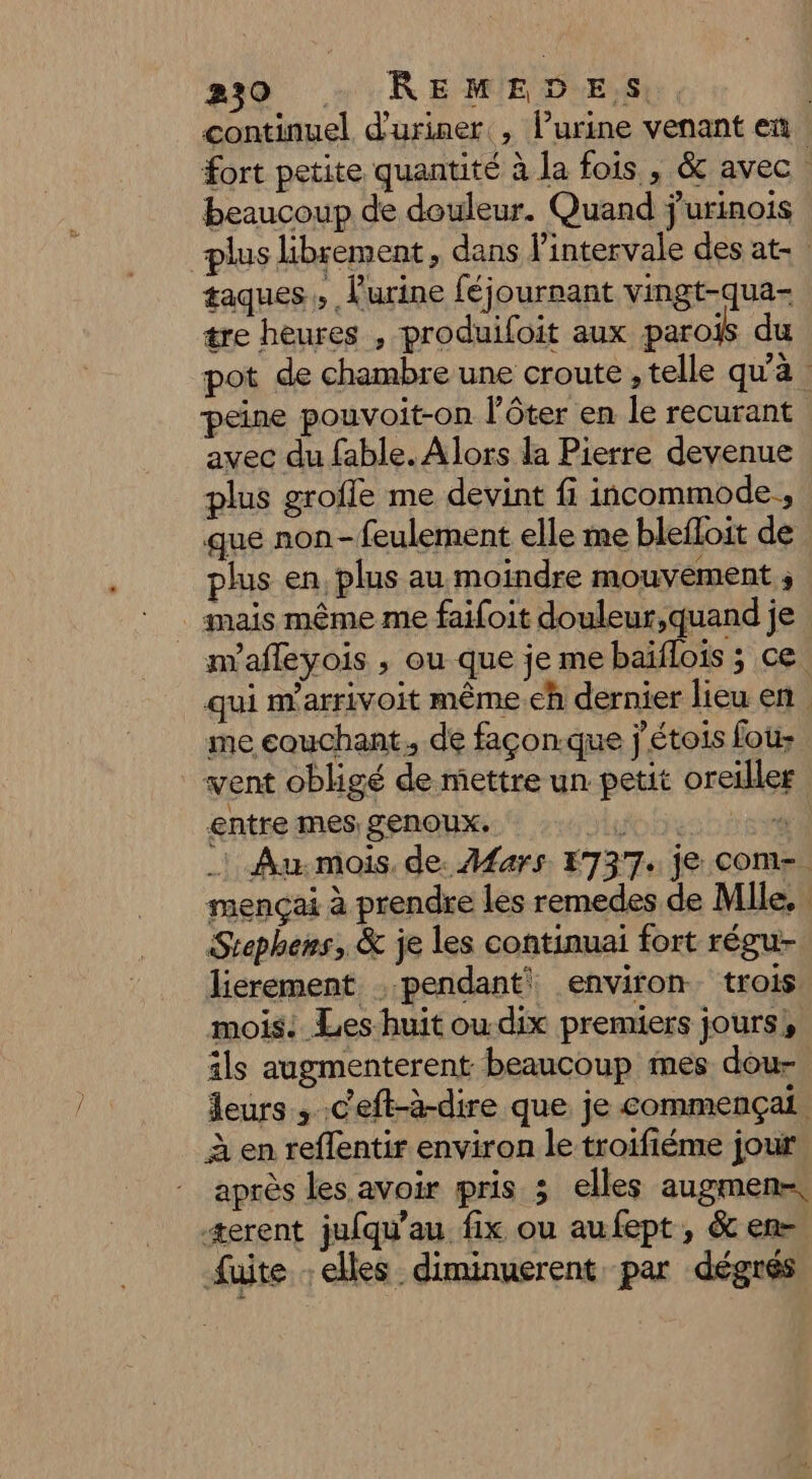 239 + REMED.E,S | continuel d'uriner , lurine venant en fort petite quantité à la fois , &amp; avec. beaucoup de douleur. Quand jurinois plus librement, dans l’intervale des at. taques , furine féjournant vingt-qua- tre heures , produifoit aux parois du pot de chambre une croute , telle qu'à | peine pouvoit-on lôter en le recurant avec du fable. Alors la Pierre devenue plus groffe me devint fi incommode., que non-feulement elle me blefloit de plus en, plus au moindre mouvement ; _ imais même me faifoit douleur,quand je m'afleyois , ou que je me baïflois ; ce. qui nY'arrivoit même.eh dernier leu en me couchant. de façon.que j'étois fou: vent obligé de mettre un petit oreiller entre mes genoux. tue tit si _! Au.mois, de. Mars 1737. je coM-. mençai à prendre les remedes de Mlle, Stephens, &amp; je les continuai fort régu- lierement . pendant) environ trois mois: Les huit ou.dix premiers jours! ils augmenterent beaucoup mes dou leurs , Ceft-à-dire que je commençai à en reflentir environ le troifiéme jour après les avoir pris 3 elles augmen-, +erent jufqu'au fix ou aufept, &amp; en- fuite : elles diminuerent par dégrés