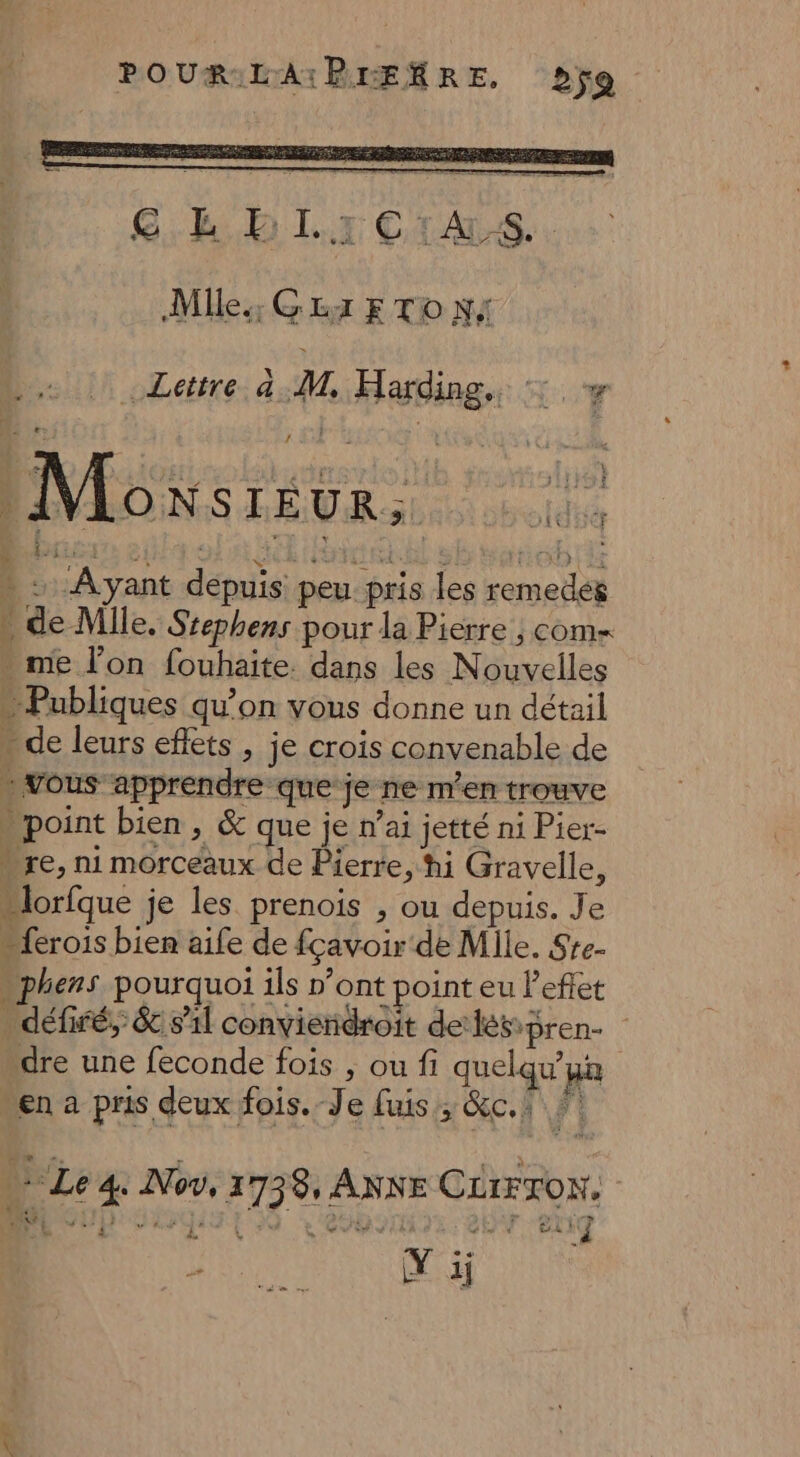 POURILA:PIEMRE, jo GB D Lx CiALS...: Mlle; GLA E TO NA OR he 1114 et Je JUEReL: Moxsreur. 145 2: Ayant depuis peu pris les remedes » de Mlle. Srephens pour la Pierre ; com= * me l’on fouhaite. dans les Nouvelles Publiques qu’on vous donne un détail . de leurs effets , je crois convenable de - vous apprendre que je ne m'en trouve - point bien , & que je n’ai jetté ni Pier- “re, ni morceaux de Pierre, hi Gravelle, “lorfque je les prenois , ou depuis. Je {rois bien aife de fçavoir de Mile. Ste- phens pourquoi ils n’ont point eu l'effet . défiré, &c s'il convieridroit deléspren- dre une feconde fois ; ou fi quelqu'un “en a pris deux fois. Je fuis ; &c.i Lettre 4:M, Harding., ©: + $ ‘Le 4. Aov, 1 738, ANNE CLrFxon. we UD das} EX 4 AGIT NTRE DOT EAN Y