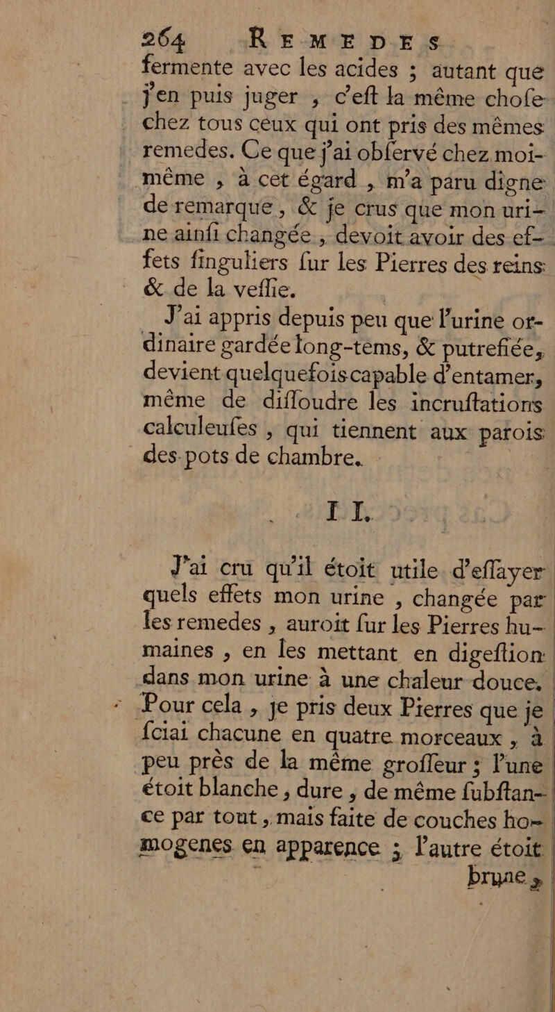 fermente avec les acides ; autant qué j'en puis juger ; ceft la même chofe- chez tous ceux qui ont pris des mêmes remedes. Ce que j’ai obfervé chez moi- même , à cet égard , n'a paru digne de remarque, & je crus que monuri- ne ainfi changée , devoit avoir des ef. fets finguliers fur les Pierres des reins & de la veffie. | J'ai appris depuis peu que l'urine ot- dinaire gardée long-tems, & putrefiée, devient quelquefoiscapable d’entamer, même de difloudre les incruftations calculeufes , qui tiennent aux parois: des-pots de chambre. DE maines , en les mettant en digeftion.. © Pour cela , je pris deux Pierres que je fciai chacune en quatre morceaux , à. peu près de la même grofeur ; lune étoit blanche , dure , de même fubftan-! ce par tout , mais faite de couches ho! mogenes çn apparence ; l’autre étoit 1 brune»