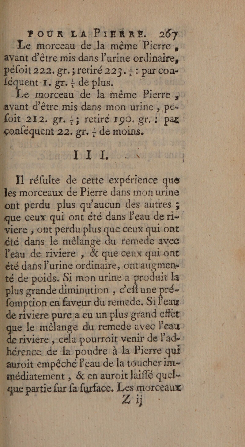  Le morceau de la même Pierre, avant d'être mis dans l'urine ordinaire, : péloit 222. gr. ; retiré 223.1: par con- Jéquent 1. gr. ! de plus. R * Le morceau de la inême Pierre , avant d’être mis dans mon urine , pé« oit 212. gr. !; retiré 190. gr. : pag “çonféquent 22. gr. : de moins. 1 THB TA dE …_ Ïl réfuite de cette expérience que “les morceaux de Pierre dans mon urine ont perdu plus qu'aucun des autres ; “que ceux qui ont été dans l'eau de ri=’ “viere ; ont perdu plus que ceux qui ont “été dans le mélange du remede avec “eau de riviere ; &amp; que ceux qui ont “été dans l’urine ordinaire, ontaugmens “té de poids. Si mon urine a produit la “plus grande diminution , C'eflune pré- “omption en faveur du remede. Si l'eau “de riviere pure a eu un plus grand effet “que le mélange du remede avec l'eau NÉE ,-cela pourroit venir de Pad- hérence. de la poudre à la Pierre qu£ auroit empêché l’eau de la toucher im- médiatement , &amp; en auroit laiflé quel que partie fur fa furface. ns Morceaux Zi A