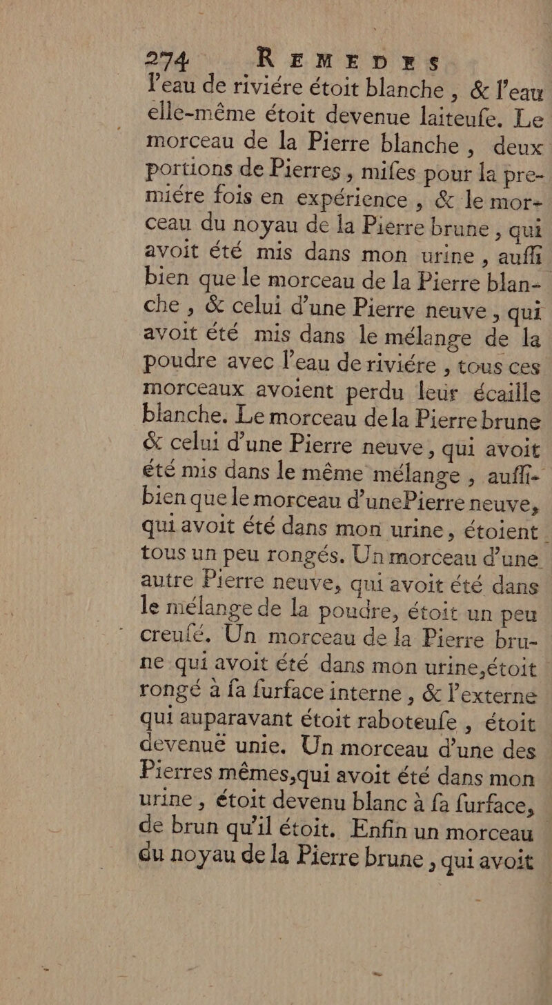 l’eau de riviére étoit blanche , & l’eau elle-même étoit devenue laiteufe. Le morceau de la Pierre blanche , deux portions de Pierres , mifes pour la pre- miére fois en expérience , & le mor: ceau du noyau de la Pierre brune > qui avoit été mis dans mon urine, auff bien que le morceau de la Pierre blan- che , & celui d’une Pierre neuve, qui avoit été mis dans le mélange de la poudre avec l’eau deriviére , tous ces morceaux avoient perdu leur écaille blanche. Le morceau dela Pierre brune & celui d’une Pierre neuve, qui avoit été mis dans le même mélange , auff- bien que le morceau d’unePierre neuve qui avoit été dans mon urine, étoient. tous un peu rongés. Un morceau d’une autre Pierre neuve, qui avoit été dans le mélange de la poudre, étoit un peu creulé. Un morceau de la Pierre bru- ne qui avoit été dans mon urine,étoit | rongé à fa furface interne , & l’externe qui auparavant étoit raboteule , étoit devenuë unie. Un morceau d’une des Pierres mêmes;,qui avoit été dans mon urine , étoit devenu blanc à fa furface, de brun qu’il étoit. Enfin un morceau | du noyau de la Pierre brune , qui avoit