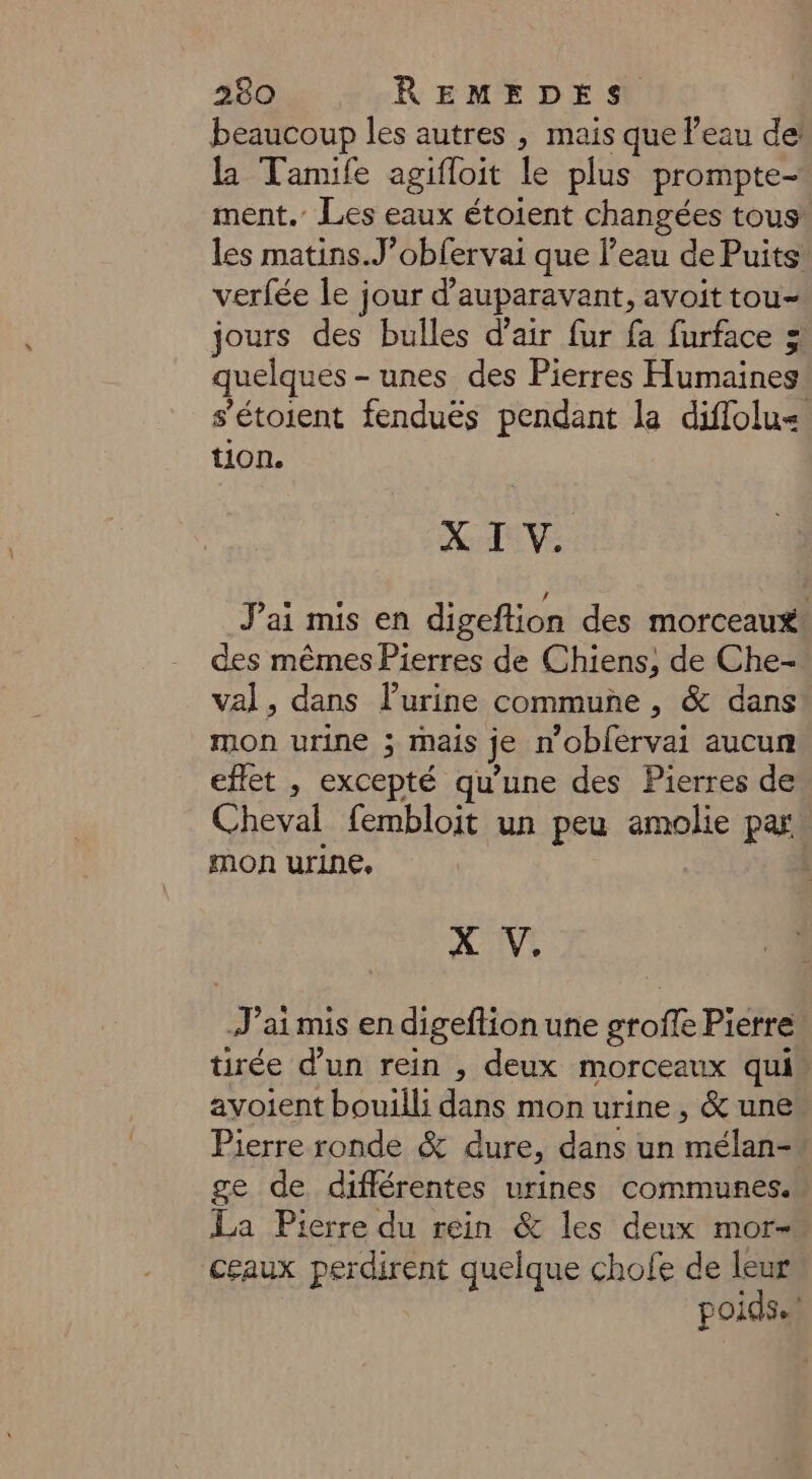beaucoup les autres , mais que l’eau de la Tamife agifloit le plus prompte- ment. Les eaux étoient changées tous! les matins.J’obfervai que l’eau de Puits verfée le jour d’auparavant, avoit tou- jours des bulles d’air fur fa furface 3 quelques - unes des Pierres Humaines! s’étoient fenduës pendant la diflolu< tion. X I V. J'ai mis en digeftion des morceaux des mêmes Pierres de Chiens, de Che- val, dans l’urine commune , &amp; dans mon urine ; mais je n'oblervai aucun effet , excepté qu’une des Pierres de Cheval fembloit un peu amolie pas mon urine, | X V. J’aimis en digeftion une groffe Pierre tirée d’un rein , deux morceaux qui avoient bouilli dans mon urine, &amp; une Pierre ronde &amp; dure, dans un mélan- ge de différentes urines communes. La Pierre du rein &amp; les deux mor- céaux perdirent quelque chofe de leur poids.