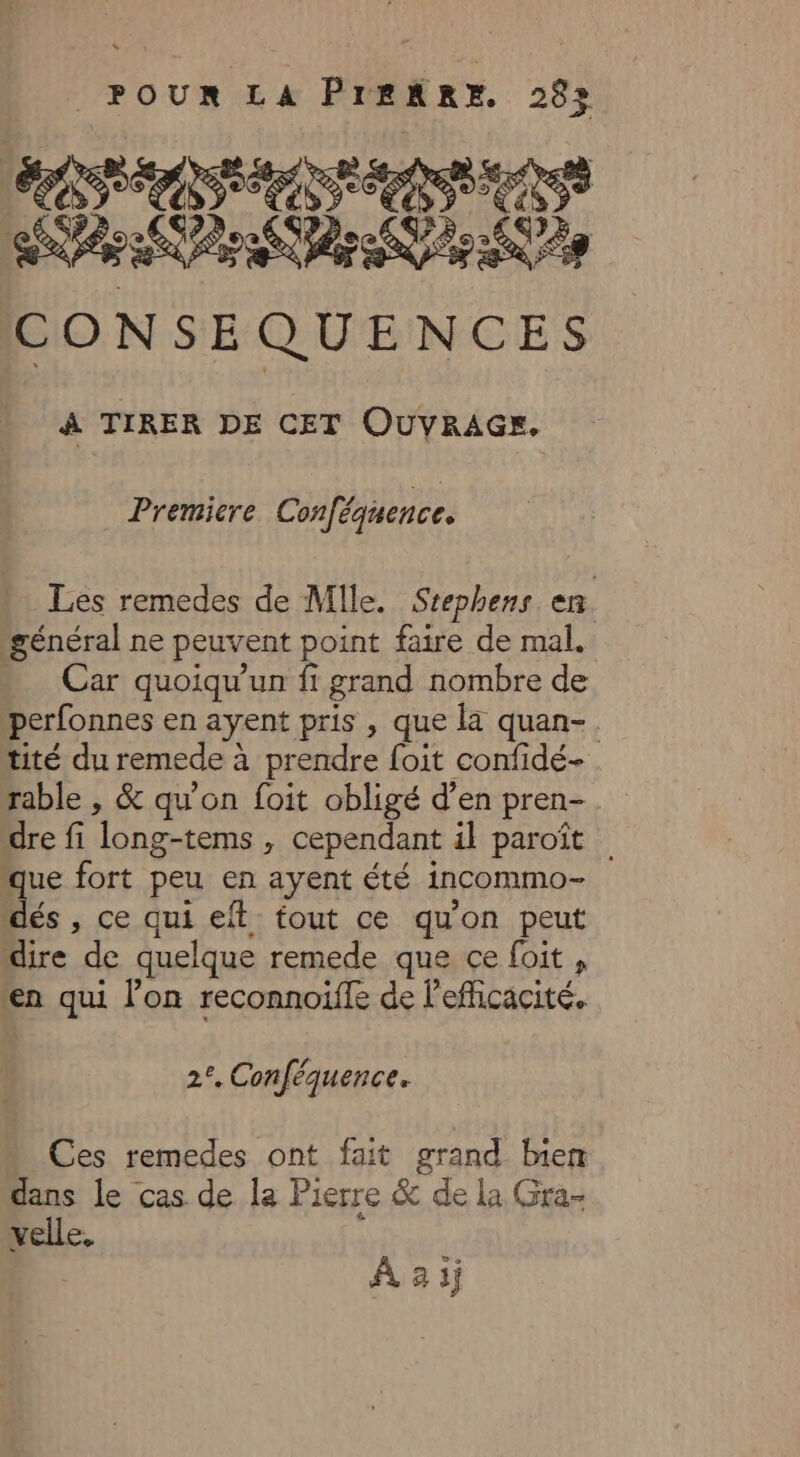 ORCH SORA CRU CONSE QUENCES À TIRER DE CET OUVRAGE, Premiere Conféquence, Les remedes de Mile. Stephens en général ne peuvent point faire de mal. . Car quoiqu'un fi grand nombre de perfonnes en ayent pris , que la quan-. tité du remede à à prendre foit confidé- rable , &amp; qu’on foit obligé d’en pren- dre fi long-tems > cependant il paroït . % e fort peu en ayent été incommo- és , ce qui ef tout ce qu'on peut dire de quelque remede que ce foit , en qui l’on reconnoiffe de efficacité. 2°, Conféquence. Ces remedes ont fait grand bien dans le cas de la Pierre &amp; de la Gra- velle. À 2 1j