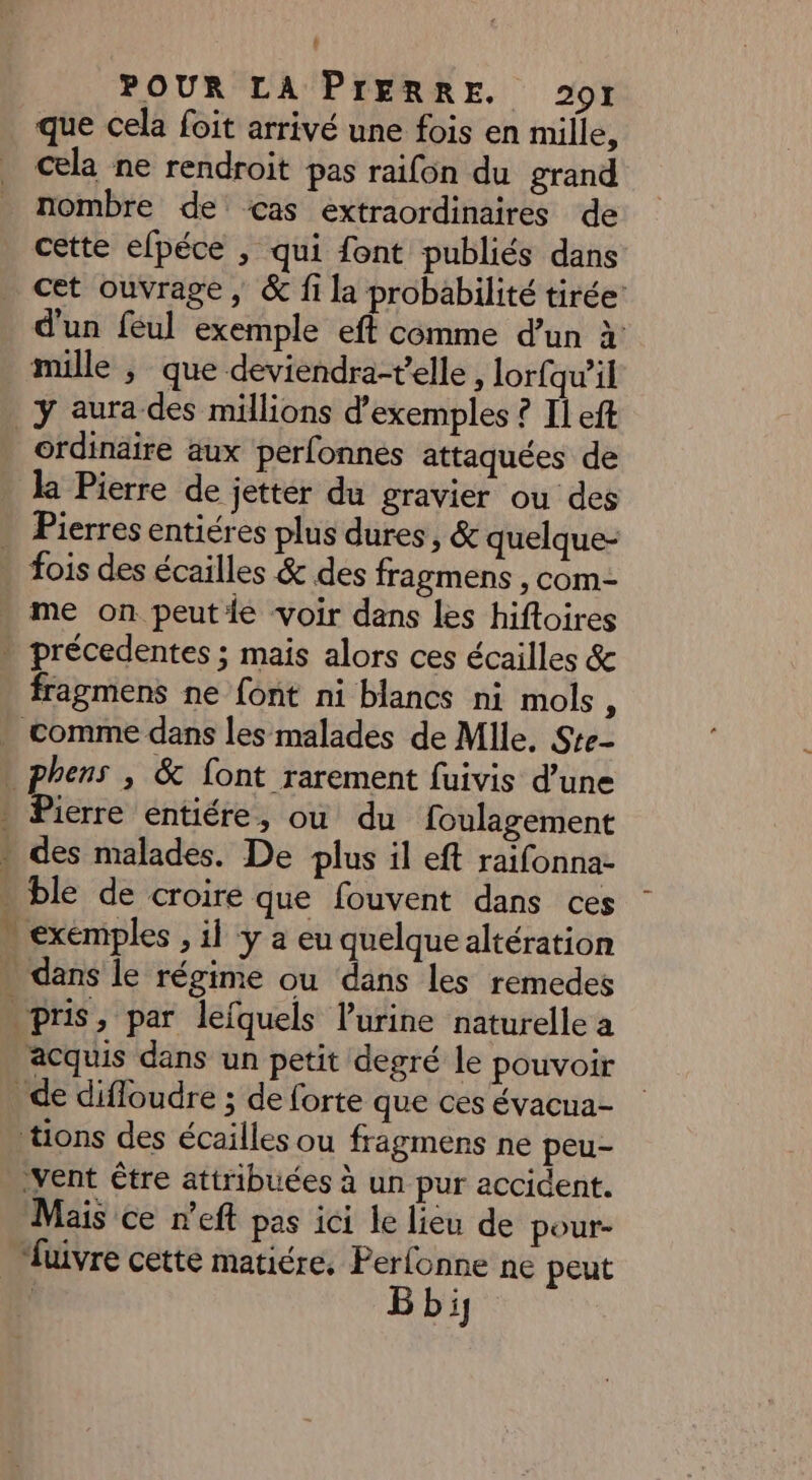 # POUR LA PIERRE. 201 que cela foit arrivé une fois en mille, cela ne rendroit pas raifon du grand nombre de cas extraordinaires de cette efpéce , qui font publiés dans cet ouvrage, &amp; fi la probabilité tirée: d'un féul exemple eft comme d’un à mille ; que deviendra-t'elle, lorfqu’il _ÿ aura des millions d'exemples ? Il eft ordinaire aux perfonnés attaquées de . la Pierre de jettér du gravier ou des . Pierres entiéres plus dures, &amp; quelque- fois des écailles &amp; des fragmens , com- me on peutie voir dans les hiftoires » précedentes ; mais alors ces écailles &amp; fragmens ne font ni blancs ni mols, . comme dans les malades de Mlle, Ste- » phens , &amp; font rarement fuivis d’une » Pierre entiére, ou du foulagement . des malades. De plus il eft raifonna- . ble de croire que fouvent dans ces - exémples , il ÿ a eu quelque altération . dans le régime ou dans les remedes pris, par lefquels l'urine naturelle a acquis dans un petit degré le pouvoir de difloudre ; de forte que ces évacua- tions des écailles ou fragmens ne peu- ‘vent être attribuées à un pur accident. Mais ce n’eft pas ici le lieu de pour- “fuivre cette matiére. Perfonne ne peut B bi,