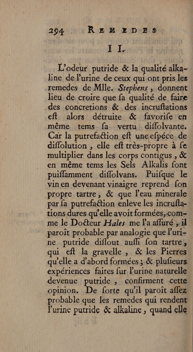 II. | L’odeur putride &amp; la qualité alka- line de lurine de ceux qui ont pris les -remedes de Mile. Stephens ; donnent lieu de croire que fa qualité .de faire des concretions &amp;. des .incruflations eft alors détruite &amp; favorife en même tems fa vertu. diffolvante. Car la putrefaétion eft uneefpéce de : diflolution , elle eft très-propre à fe multiplier dans les corps contigus , &amp; en même tems les Sels Alkalis font puiflamment diflolvans. Puifque le vin en devenant vinaigre reprend {on propre tartre, &amp; que l’eau minerale par {a putrefaétion enleve les incrufta- tions dures qu’elle avoit formées,;:com- me le Doéteur Hales me la afluré 11 paroît probable par analogie que l’uri- ne putride diflout aufh fon tartre,. ui eft la gravelle , &amp; les Pierres qu’elle a d’abord formées; &amp; plufieurs expériences faites fur l’urine naturelle devenue putride , confirment cette _ opinion. De forte qu'il paroît aflez probable que les remedes qui rendent Purine putride &amp; alkaline , quand elle