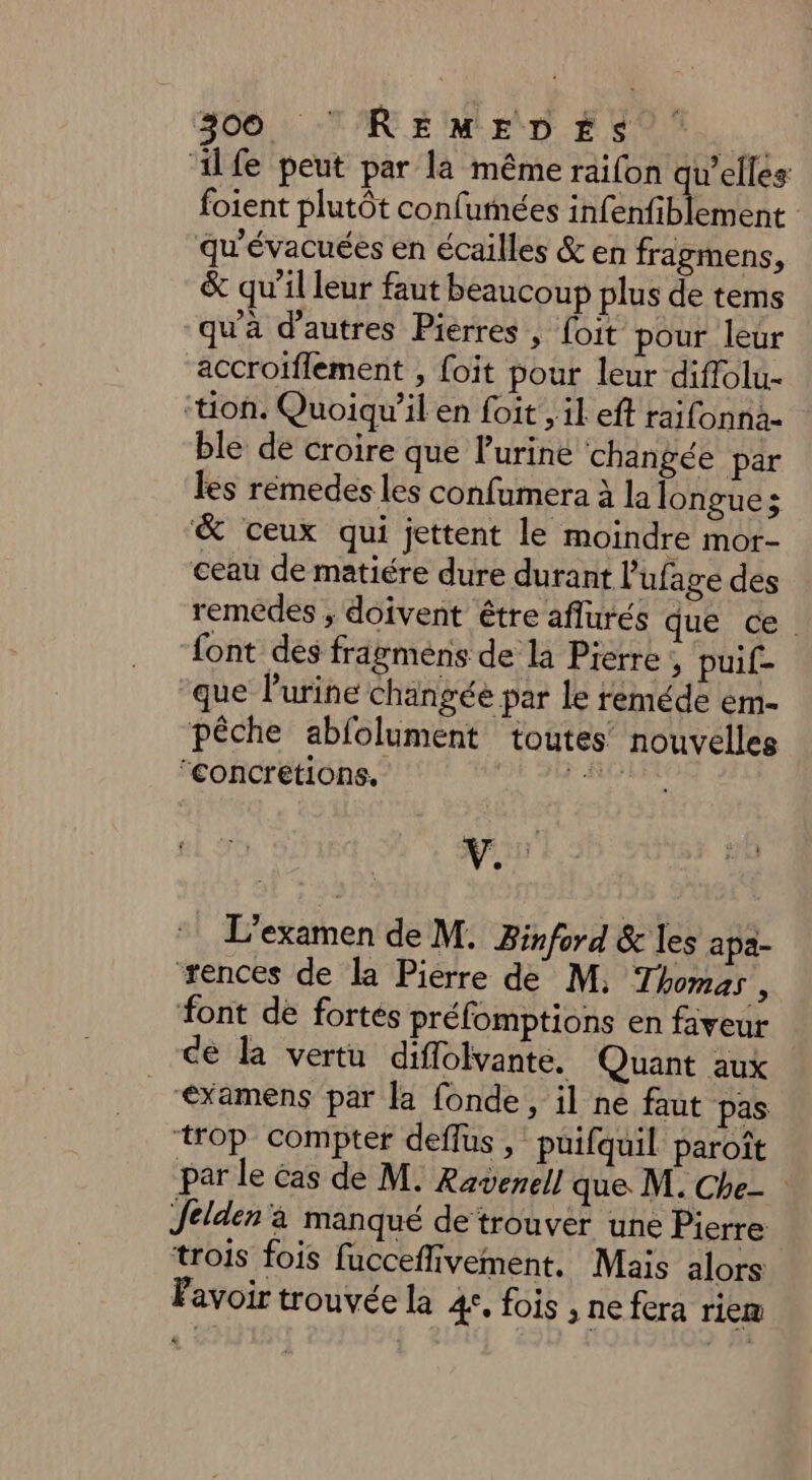 BOOT RCE MIE DE Se... ilfe peut par là même raifon qu’elles foient plutôt confumées infenfiblement qu'évacuées en écailles &amp; en fragmens, &amp; qu’il leur faut beaucoup plus de tems qu'à d’autres Pierres , foit pour leur accroiflement , foit pour leur diffolu- ‘tion. Quoiqu'il en foit , il eft raifonna- ble de croire que lurine changée par les remedes les confamera à la longues &amp; ceux qui jettent le moindre mor- ceau de matiére dure durant l'ufage des remedes , doivent être aflurés que ce. font des fragmens de la Pierre , puif- que l'urine changée par le reméde em- pêche abfolument toutes nouvelles concretions, ie L'examen de M. Binford &amp; les apa- ‘rences de la Pierre de M, Thomas , font de fortes préfomptions en faveur ce la vertu diflolvante. Quant aux examens par la fonde, il ne faut pas trop compter deflus , puifquil paroît par le Cas de M. Raverell que. M. Che Jelden à manqué de trouver une Pierre trois fois fucceflivement. Mais alors Favoir trouvée la 4, fois , ne fera riem