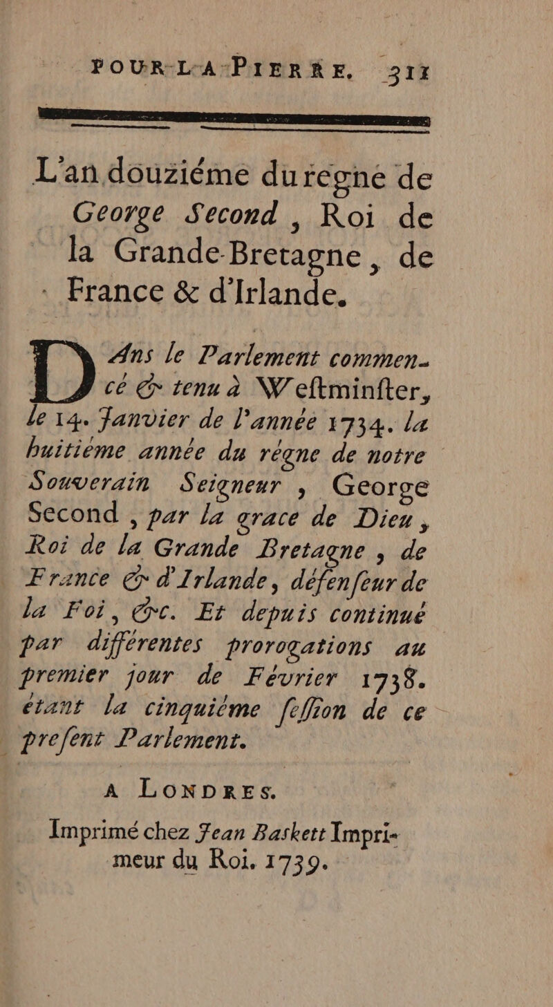 FOUR L'APIERRE, 31% L'an douziéme du regne de George Second , Roi de la Grande-Bretagne, de : France &amp; d'Irlande. Ans le Parlement commen. cé € tenu à Weftminfter, de 14. Janvier de l’année 1734. La buitième année du régne de notre Souverain Seigneur , George Second , par la grace de Dieu, Roi de la Grande Bretagne , de France € d'Irlande, défenfeur de la Foi, Cc. Et depuis continué par différentes proroçations au premier jour de Février 173$. étant la cinquiéme fefion de ce prefent Parlement. A LONDRES. Imprimé chez Jean Baskett Impri- meur du Roi. 1739.