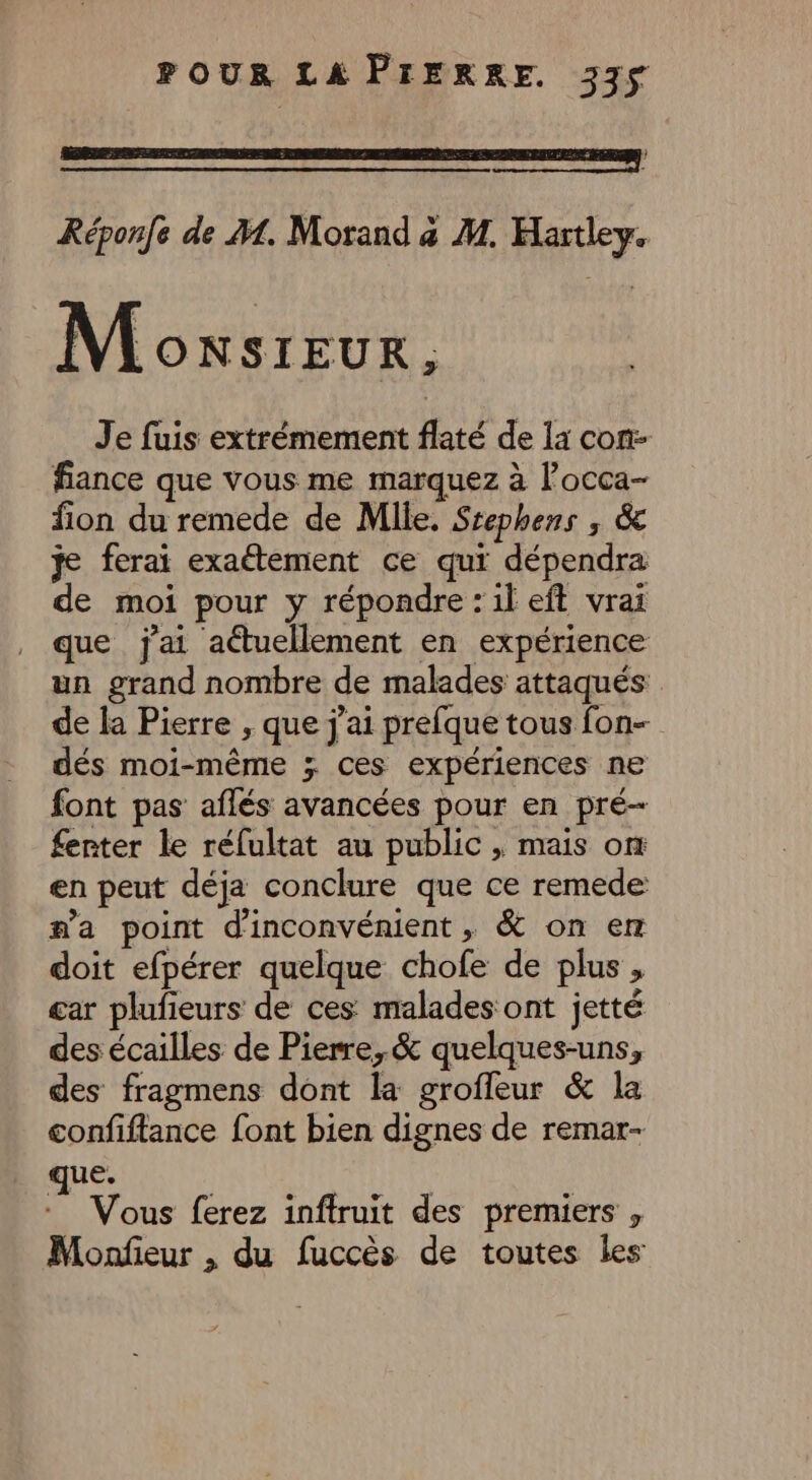 3 Réponfe de M. Morand a M. Hartley. Moxsreur, Je fuis extrémement flaté de la con fiance que vous me marquez à l’occa- fion du remede de Mlle. Stephens , &amp; je ferai exaétement ce qui dépendra de moi pour y répondre : il eft vrai que j'ai actuellement en expérience un grand nombre de malades attaqués de la Pierre , que j'ai prefque tous fon- dés moi-même >; ces expériences ne font pas aflés avancées pour en pré- fenter le réfultat au public , mais om en peut déja conclure que ce remede #a point d'inconvénient, &amp; on er doit efpérer quelque chofe de plus , car plufieurs de ces malades ont jetté des écailles de Pierre, &amp; quelques-uns, des fragmens dont la groffeur &amp; la confiftance font bien dignes de remar- «aus | *_ Vous ferez infiruit des premiers , Monfieur , du fuccès de toutes les