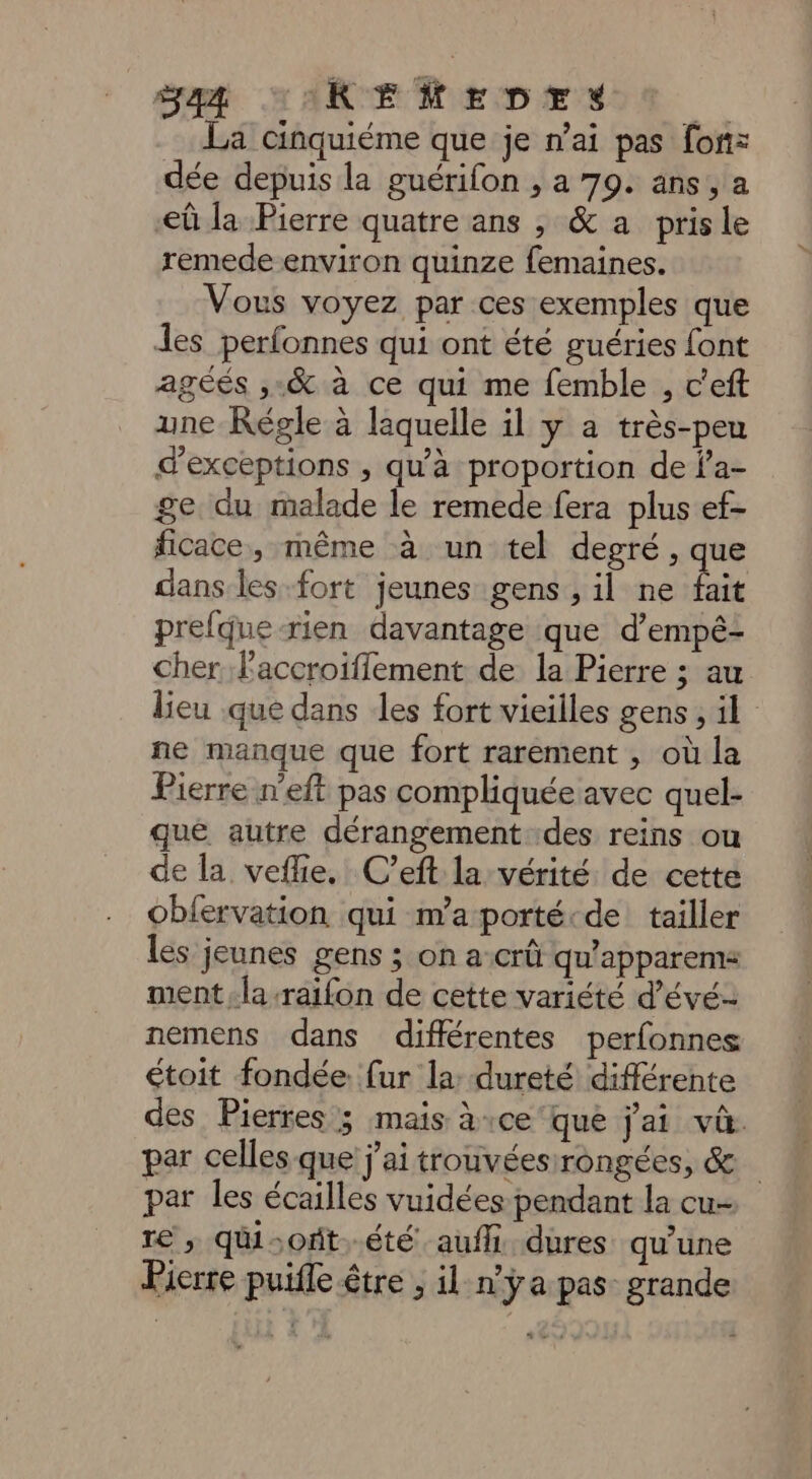 La cinquiéme que je n’ai pas fon: dée depuis la guérifon , a 79. ans, a eû la Pierre quatre ans ,; &amp; a pris le remede environ quinze femaines. Vous voyez par ces exemples que les perfonnes qui ont été guéries font agéés ,.&amp; à ce qui me femble , c'eft une Régle à laquelle il y a très-peu dexceptions , qu'à proportion de la- ge du malade le remede fera plus ef- ficace, même à un tel degré, que dans les-fort jeunes gens , il ne Lit prefque-rien davantage que d’empé- cher F'accroifflement de la Pierre ; au lieu que dans les fort vieilles gens ; il ne manque que fort rarement , où la Pierre n’eft pas compliquée avec quel- que autre dérangement des reins ou de la veflie, C’eft la vérité de cette oblervation qui m’aporté:de tailler les jeunes gens ; on a-crû qu’apparems ment la -raifon de cette variété d’évé- nemens dans différentes perfonnes étoit fondée. {ur la: dureté différente des Pierres 3 mais à:ce'que j'ai và. par celles que j'ai trouvéesirongées, &amp; par les écailles vuidées pendant la cu- re ; quisoft..été auf dures qu’une Pierre puifle être ; il n’ÿa pas grande