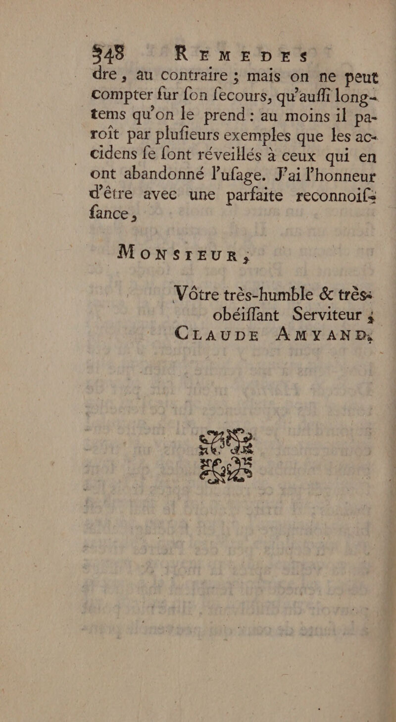 dre, au contraire ; mais on ne peut compter fur fon fecours, qu’auff long tems qu'on le prend : au moins il pa- roît par plufieurs exemples que les ac- cidens fe font réveillés à ceux qui en ont abandonné l’ufage. J'ai honneur d'être avec une parfaite reconnoifs fance , MoNSrEUR, Vôtre très-humble &amp; très: obéiflant Serviteur 4 CLAUDE AMYANR: ESC