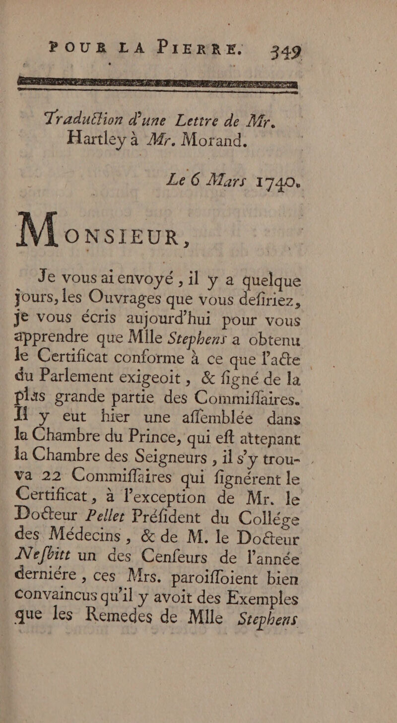 Le 6 Mars 1740, Moxsreur, Je vous aienvoyé , il ÿ a quelque jours, les Ouvrages que vous defiriez, je vous écris aujourd'hui pour vous apprendre que Mile Ssephens a obtenu le Certificat conforme À ce que latte du Parlement exigeoit, &amp; figné de la plis grande partie des Commiflaires. 1 y eut hier une affemblée dans la Chambre du Prince, qui eft attenant la Chambre des Seigneurs , il s’y trou- va 22 Commiflaires qui fignérent le Certificat, à l'exception de Mr. le Doëteur Pelle Préfident du Collége des Médecins, &amp; de M. le Doéteur INefbitt un des Cenfeurs de l’année derniére , ces Mrs. paroïfloient bien _ Convaincus qu'il y avoit des Exemples que les Remedes de Mile Stephens