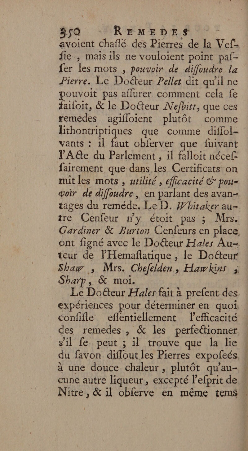 avoient Chaflé des Pierres de la Vef- fie , mais ils ne vouloient point paf- fer les mots , pouvoir de diffoudre la Pierre. Le Doëteur Pellet dit qu'il ne pouvoit pas aflurer comment cela fe failoit, &amp; le Doéteur Nejbirr, que ces remedes agifloient plutôt comme Lithontriptiques que comme diflol- vants : il faut obferver que fuivant TAéte du Parlement , il falloit nécef= fairement que dans les Certificats on mit les mots , wrilité , efficacité &amp; pou- voir de diffoudre , en parlant des avan- tages du reméde. Le D. Whitaker au- tre Cenfeur ny étoit pas 3 Mrs. Gardiner &amp; Burton Cenfeurs en place, ont figné avec le Doéteur Hales Au teur de l’Hemaftatique , le Docteur Sham ; Mrs. Chefelden, Hawkins 3 Sharp, &amp; moi. Le Doéteur Hales fait à prefent des expériences pour déterminer en quoi, confifte eflentiellement l'efficacité des remedes, &amp; les perfe“tionner s'il fe. peut ; il trouve que la lie du favon diflout les Pierres expofeés a une douce chaleur, plutôt qu'au- : cune autre liqueur, excepté l’efprit de Nitre, &amp; il obferve en même tems