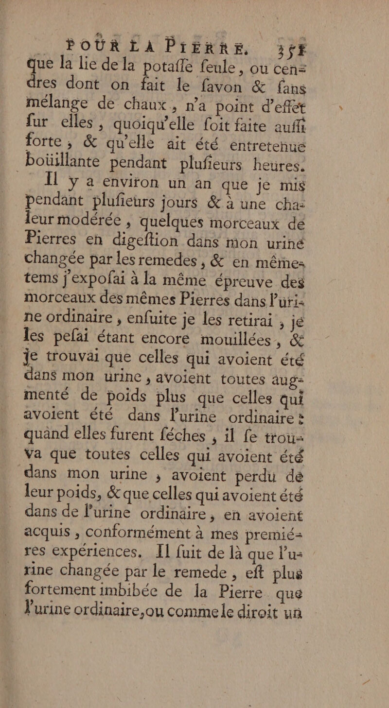 .. POUR EA PrERRE 357$ que la lie de la potafle feule, ou cen= dres dont on fait le favon &amp; fans mélange de chaux, n’a point d'effét fur elles, quoiqu'elle foit faite auf forte, &amp; qu'elle ait été. entretehue boüillante pendant plufieurs heures. Il y a environ un an que je mis pendant plufieurs jours &amp; à une cha: leur modérée , quelques morceaux de Pierres en digeftion dans mon uriné changée par les remedes , &amp; en mêmes tems j'expofai à la même épreuve des morceaux des mêmes Pierres dans l’uri- ne ordinaire , enfuite je les retirai , je les pefai étant encore mouillées, &amp; je trouvai que celles qui avoient été dans mon urine, avoient toutes aug- menté de poids plus que celles qui avoient été dans lurine ordinaire: quand elles furent féches , il fe trou Va que toutes celles qui avoient été dans mon urine ; avoient perdu dé leur poids, &amp; que celles qui avoient été dans de l’urine ordinaire, en avoient acquis , conformément à mes premié= res expériences. I] fuit de là que lu: xine changée par le remede , eft plus fortement imbibée de la Pierre. qué Vurine ordinaire,ou comme le diroit un