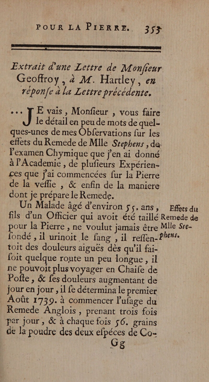 Extrait d'une Lettre de Monfieur Geoffroy, à M. Hartley, en réponfe à la Lettre précédente. «TE vais, Monfieur , vous faire J le détail en peu de mots de quel- ques-unes de mes Obfervations fur les effets du Remede de Mlle Srephens , de. l'examen Chymique que j'en ai donné à l'Academie , de plufieurs Expérien- ges que j'ai commencées fur la Pierre de la veflie |, &amp; enfin de la maniere dont je prépare le Remede. Un Malade âgé d'environ $;.ans, Effets du fils d’un Officier qui avoit été taillé Remede de pour la Pierre , ne voulut jamais être Mlle Sre- fondé , il urinoit le fang , il reflen-P lens. toit des douleurs aiguës dès qu'il fai- foit quelque route un peu longue , il ne pouvoit plus voyager en Chaife de Pofte , &amp; fes douleurs augmentant de jour en jour , 11 fe détermina le premier Août 1739. à commencer l’ufage du Remede Anglois, prenant trois fois par Jour, &amp; à chaque fois $6. grains de la poudre des deux un de Co- VS