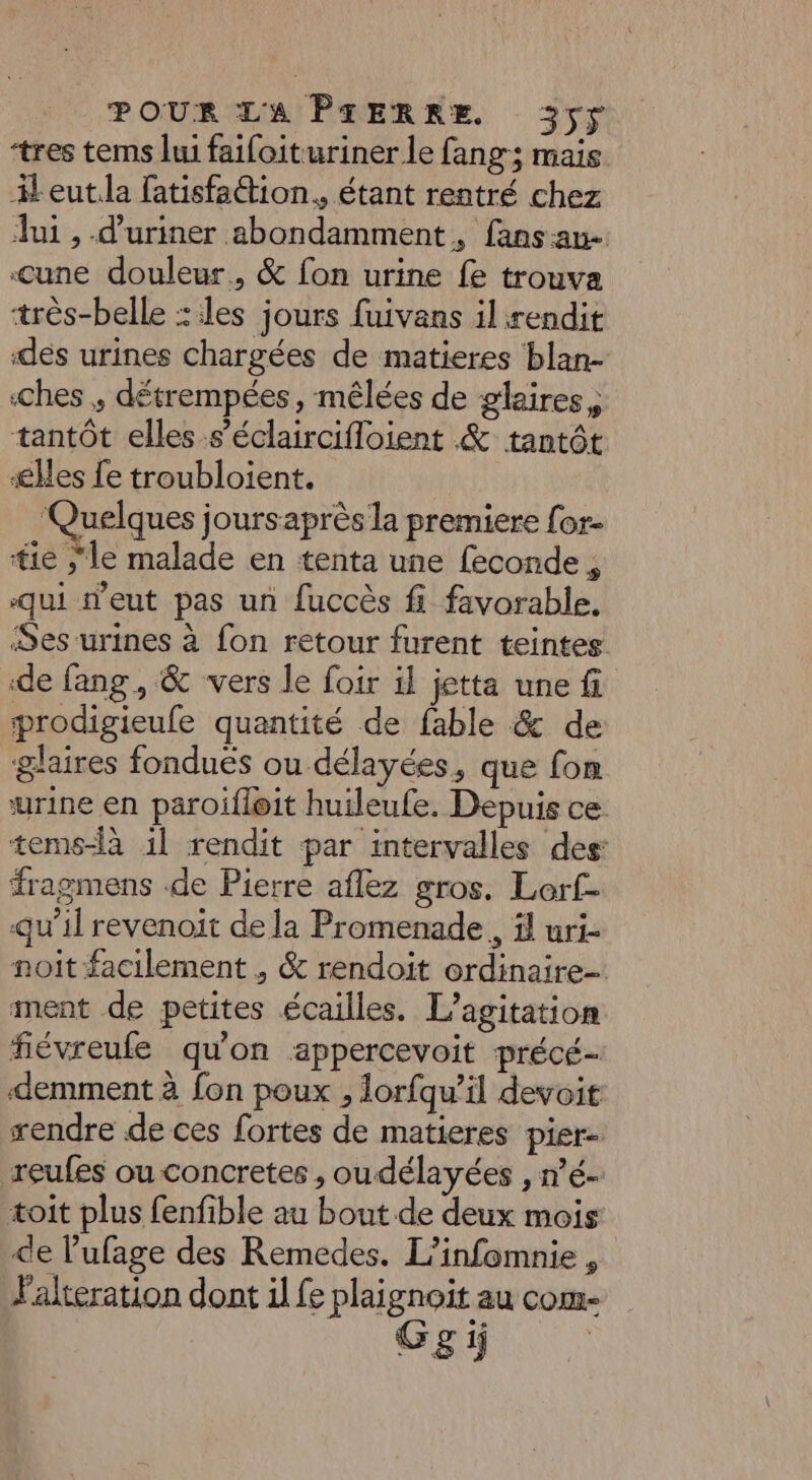 tres tems lui faifoituriner le fang; mais leut.la fatisfattion., étant rentré chez lui , -d’uriner abondamment, fans au- cune douleur, &amp; fon urine fe trouva très-belle : les jours fuivans il rendit dés urines chargées de matieres blan- ches , détrempées, mêlées de glaires, tantôt elles s’éclaircifloient &amp; tantôt æes fe troubloient. ‘Quelques joursaprès la premiere for- tie ;le malade en tenta une feconde , ‘qui d'eut pas un fuccès fi favorable, Ses urines à fon retour furent teintes de fang, &amp; ‘vers le foir il jetta une fi prodigieufe quantité de fable &amp; de glaires fonduës ou délayées, que fon urine en paroifleit huileufe. Depuis ce tems-là il rendit par intervalles des: fragmens -de Pierre aflez gros. Lerf- qu’il revenoit de la Promenade, il uri- noit facilement , &amp; rendoit ordinaire-. ment de petites écailles. L’agitation fiévreufe qu'on appercevoit précé- demment à fon poux , lorfqu’il devoit rendre de ces fortes de matieres pier- reufes ou concretes , oudélayées , n’é- toit plus fenfible au bout de deux mois de l’ufage des Remedes. L’infomnie , lalteration dont il fe plaignoit au com- Gsi