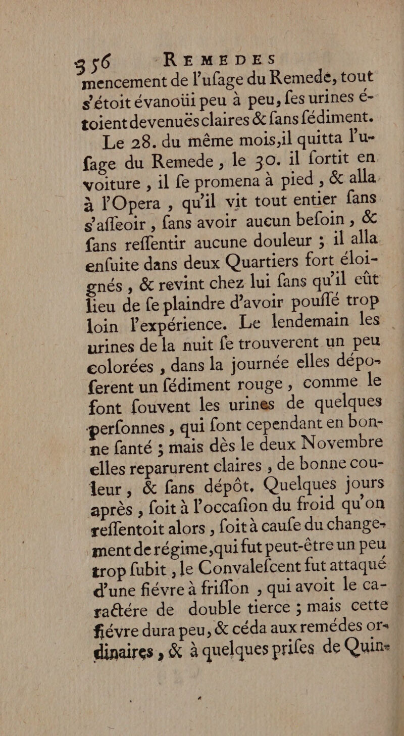 mencement de l’ufage du Remede, tout s'étoit évanoüi peu à peu, fes urines é- toientdevenuësclaires & fans fédiment. Le 28. du même mois,il quitta l’u- fage du Remede , le 30. il fortit en voiture , il fe promena à pied , & alla à l'Opera , qu'il vit tout entier fans S'afleoir , fans avoir aucun befoin , & {ans reffentir aucune douleur ; il alla enfuite dans deux Quartiers fort éloi- gnés , & revint chez lui fans qu'il eût lieu de fe plaindre d’avoir poullé trop loin l'expérience. Le lendemain les: urines de la nuit fe trouverent un peu colorées , dans la journée elles dépo- (erent un fédiment rouge, comme le font fouvent les urines de quelques perfonnes , qui font cependant en bon- ne fanté ; mais dès le deux Novembre elles reparurent claires , de bonne cou- leur, & fans dépôt. Quelques jours après , foit à l’occafion du froid qu’on reflentoit alors , foit à caufe du change- ment de régime ,qui fut peut-être un peu trop fubit , le Convalefcent fut attaqué d'une fiévre à friflon , qui avoit le ca- ractére de double tierce ; maïs cette fiévre dura peu, & céda aux remédes or dinaires , & à quelques priles de Quin-