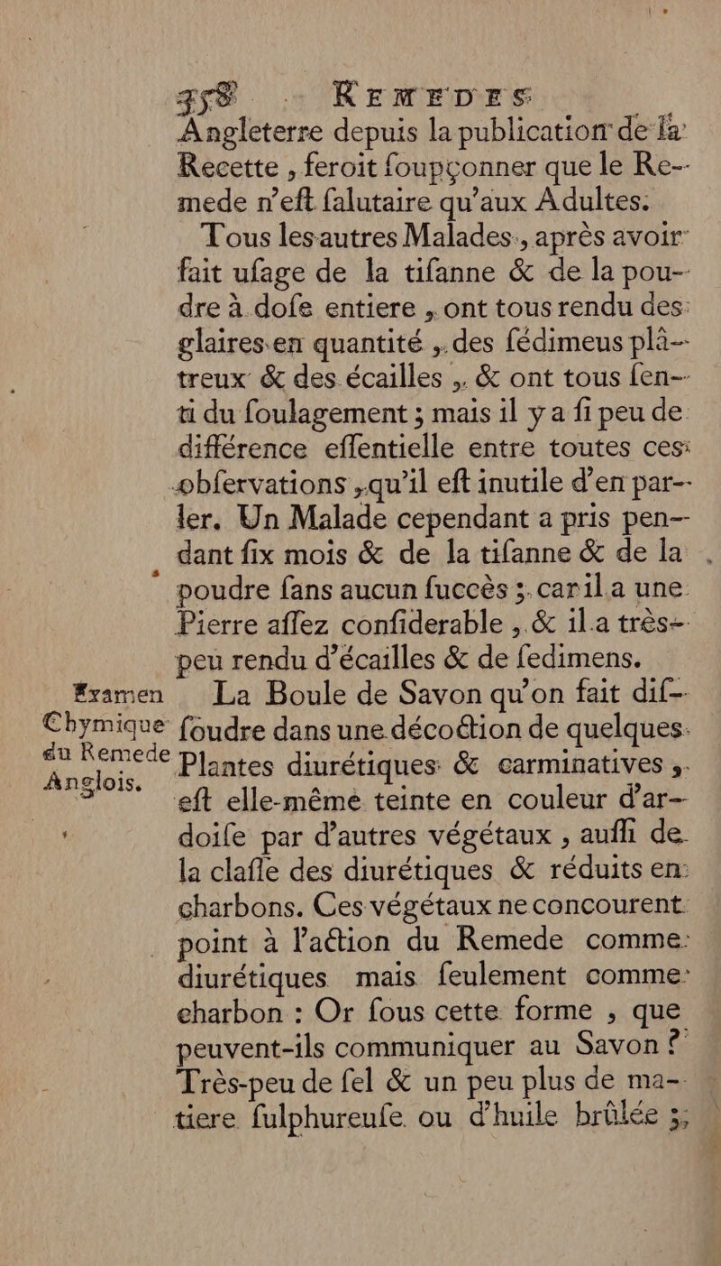# Fyamen Cbhymique au Remede Anglois. L 358 .. REMEDES Angleterre depuis la publication de là: Recette , feroit foupçonner que le Re-- mede n’eft falutaire qu'aux Adultes. Tous lesautres Malades., après avoir: fait ufage de la tifanne & de la pou- dre à dofe entiere , ont tous rendu des: glairesen quantité ,. des fédimeus pli-- treux & des écailles ,. & ont tous {en-- ti du foulagement ; mais il y a fi peu de différence eflentielle entre toutes ces: ler. Un Malade cependant a pris pen dant fix mois & de la tifanne & de la poudre fans aucun fuccès ;.carila une Pierre aflez confiderable , & il.a très= peu rendu d’écailles & de fedimens. La Boule de Savon qu’on fait dif-- foudre dans une décoétion de quelques. Plantes diurétiques & carminatives ». eft elle-même teinte en couleur d’ar- doife par d’autres végétaux , aufh de. la clafle des diurétiques & réduits en: charbons. Ces végétaux ne concourent point à l’aétion du Remede comme: diurétiques mais feulement comme: charbon : Or fous cette forme ; que peuvent-ils communiquer au Savon ? Très-peu de fel & un peu plus de ma-