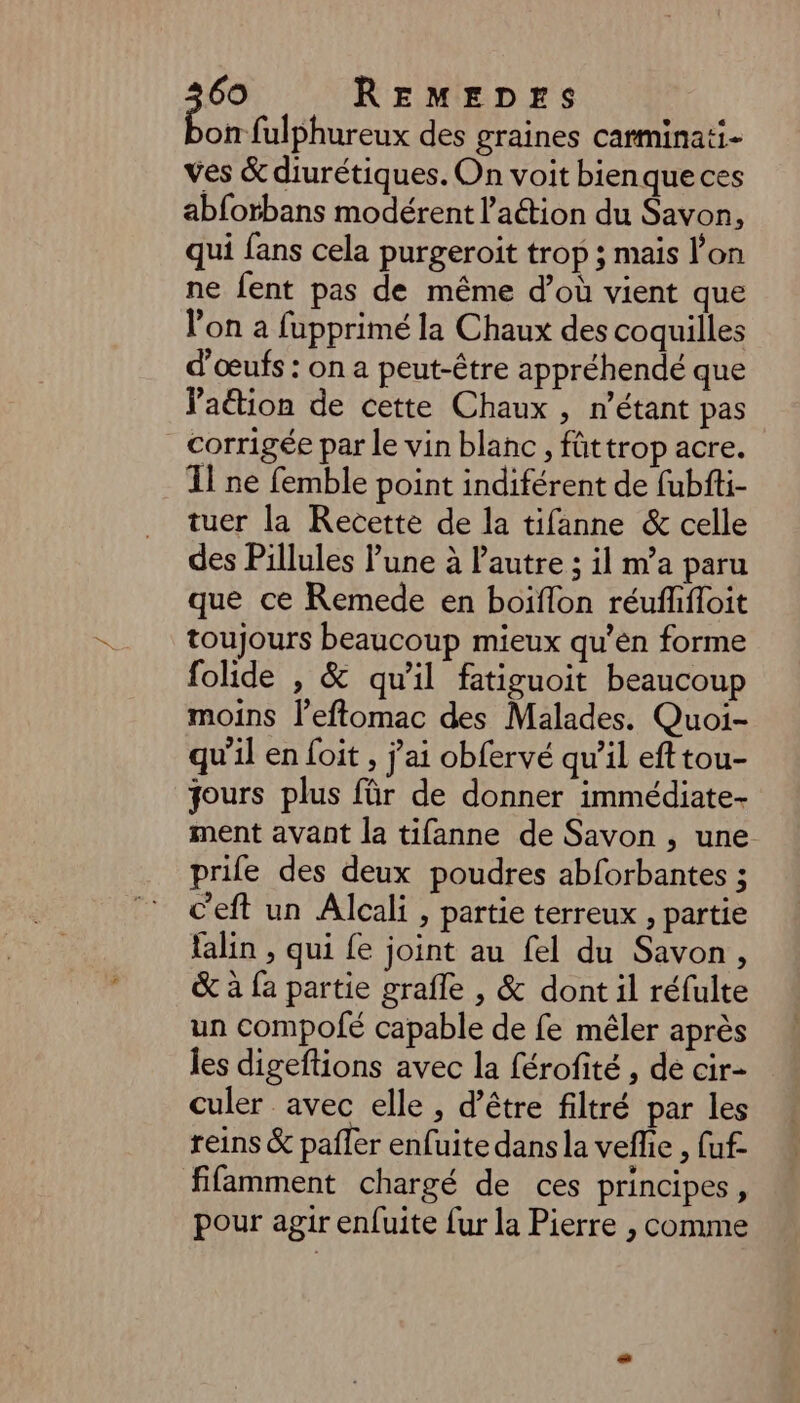 on fulphureux des graines carminati- ves & diurétiques. On voit bienque ces abforbans modérent l’aétion du Savon, qui fans cela purgeroit trop ; mais l’on ne fent pas de même d’où vient que l’on a fupprimé la Chaux des coquilles d'œufs : on a peut-être appréhendé que Paétion de cette Chaux , n’étant pas corrigée par le vin blanc , füttrop acre. Il ne femble point indiférent de fubfti- tuer la Recette de la tifanne & celle des Pillules l’une à Pautre ; il m'a paru que ce Remede en boiflon réufffloit toujours beaucoup mieux qu’en forme folide , & qu'il fatiguoit beaucoup moins l’eftomac des Malades. Quoi- qu’il en foit , j'ai obfervé qu’il efttou- jours plus für de donner immédiate ment avant la tifanne de Savon , une prife des deux poudres abforbantes ; c'eft un Alcali , partie terreux , partie falin , qui {e joint au fel du Savon, & à fa partie grafle , & dont il réfulte un compofé capable de fe mêler après les digeftions avec la férofité , de cir- culer avec elle, d’être filtré par les reins & paffer enfuite dans la veflie , (uf- fifamment chargé de ces principes, pour agir enfuite fur la Pierre , comme