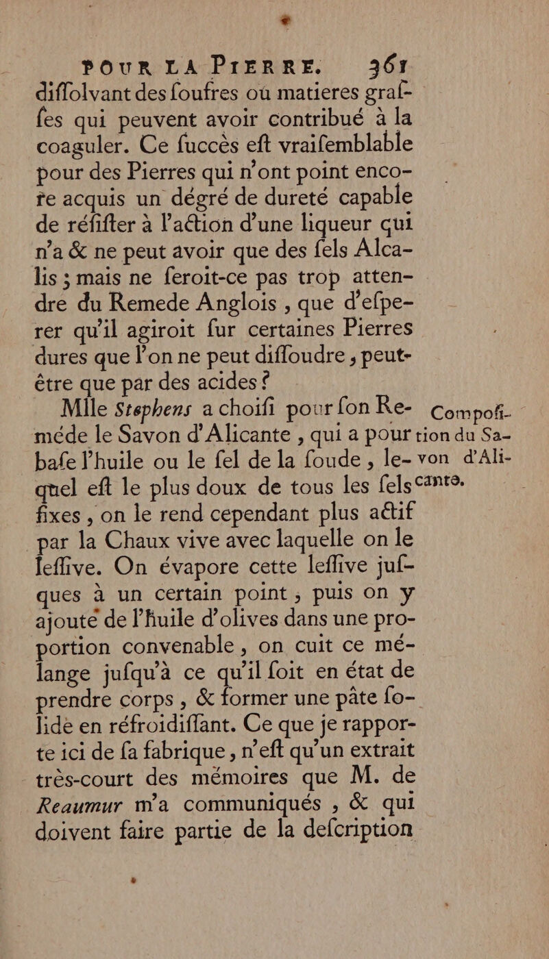 + POUR LA PIERRE. 361 diflolvant des foufres où matieres graf- {es qui peuvent avoir contribué à la coaguler. Ce fuccès eft vraifemblable pour des Pierres qui n’ont point enco- te acquis un dégré de dureté capable de réfifter à lation d’une liqueur qui n’a &amp; ne peut avoir que des fels Alca- lis ; mais ne feroit-ce pas trop atten- dre du Remede Anglois , que d’efpe- rer qu'il agiroit fur certaines Pierres dures que l’on ne peut difloudre ; peut- être que par des acides © Mile Stephers a choïfi pour fon Re- Compof- méde le Savon d’Alicante , qui a pour tion du Sa- bafe l'huile ou le fel de la foude , le- von d'Ali- quel eft le plus doux de tous les fels Sante: fixes , on le rend cependant plus aétif par la Chaux vive avec laquelle on le leflive. On évapore cette leflive juf- ques à un certain point ; puis On y ajoute de l'huile d'olives dans une pro- portion convenable, on cuit ce mé- lange jufqu'à ce qu’il foit en état de prendre corps , &amp; former une pâte fo- lidé en réfroidiffant. Ce que je rappor- te ici de fa fabrique , n’eft qu’un extrait très-court des mémoires que M. de Reaumur ma communiqués , &amp; qui doivent faire partie de la defcription