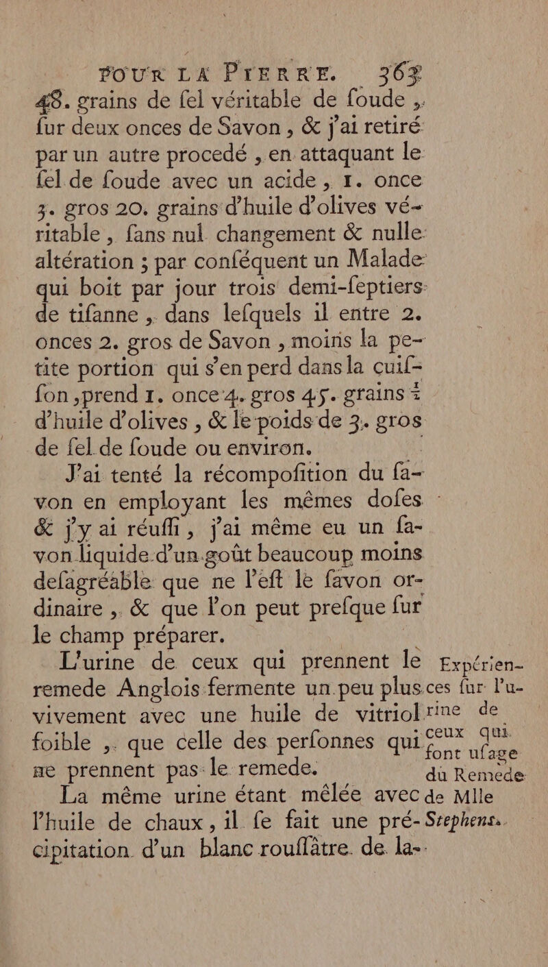 48. grains de fel véritable de foude .. fur deux onces de Savon , & j'ai retiré par un autre procedé , en attaquant le {el de foude avec un acide , r. once 3. gros 20. grains d'huile d'olives vé- ritable , fans nul changement & nulle. altération ; par conféquent un Malade: qui boit par jour trois demi-feptiers- de tifanne , dans lefquels 1l entre 2. onces 2. gros de Savon , moins la pe- tite portion qui s’en perd dans la cuif- fon ,prend 1. once4. gros 45. grains = d'huile d'olives , & le poids de 3. gros de fel de foude ou environ. te J'ai tenté la récompofition du fa- von en employant les mêmes dofes : & jy ai réuffi, j'ai même eu un fa- von liquide d’un.goût beaucoup moins defagréable que ne l’eft le favon or- dinaire , & que l’on peut prefque fur le champ préparer. à L'urine de ceux qui prennent le Expérien- remede Anglois fermente un.peu plusces fur lu- vivement avec une huile de vitriobrine de foible ,. que celle des perfonnes qui rom Ra ae prennent pas le remede. de Role La même urine étant mêlée avec de Mlle l’huile de chaux, il fe fait une pré-Srephenss. cipitation d’un blanc rouflâtre. de la-.