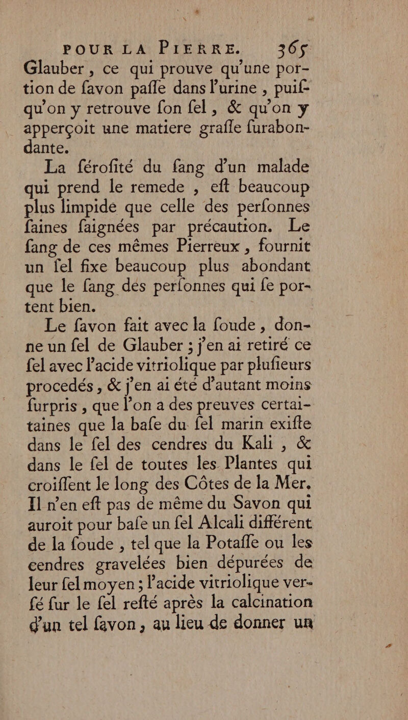 Glauber , ce qui prouve qu'une por- tion de favon pañle dans l'urine , puif- qu'on y retrouve fon fel, &amp; qu'on y apperçoit une matiere grafle furabon- dante. La férofité du fang d’un malade qui prend le remede , eft beaucoup plus limpide que celle des perfonnes faines faignées par précaution. Le fang de ces mêmes Pierreux , fournit un fel fixe beaucoup plus abondant que le fang dés perfonnes qui fe por- tent bien. Le favon fait avec la foude , don- ne un fel de Glauber ; j'en ai retiré ce fel avec l'acide vitriolique par plufieurs procedés , &amp; j'en ai été d'autant moins furpris , que l’on a des preuves certai- taines que la bafe du fel marin exifte dans le fel des cendres du Kali , &amp; dans le fel de toutes les Plantes qui croiflent le long des Côtes de la Mer. Il n’en eft pas de même du Savon qui auroit pour bafe un fel Alcali différent de la foude , tel que la Potaffe ou les cendres gravelées bien dépurées de leur felmoyen ; l'acide vitriolique ver- fé fur le fel refté après la calcination d'un tel favon, au lieu de donner un