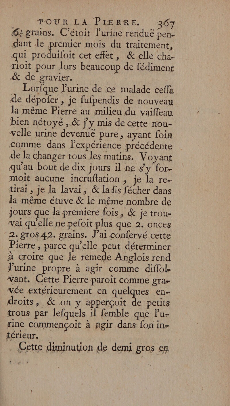 POUR LA, PLRERRE. 297 6: grains. C’étoit l’urine renduë pen- dant le premier mois du traitement, qui produiloit cet effet, &amp; elle cha- rioit pour lors beaucoup de fédiment &amp; de gravier. Lorfque l'urine de ce malade ceffa de dépofer , je fufpendis de nouveau la même Pierre au milieu du vaifleau bien nétoyé , &amp; j'y mis de cette nou- velle urine devenuë pure, ayant foin comme dans l’expérience précédente de la changer tous les matins. Voyant qu'au bout de dix jours il ne s’y for- moit aucune incruflation , je la re- tirai, je la lavai, &amp; la fis fécher dans Ja même étuve &amp; le même nombre de jours que la premiere fois, &amp; je trou- vai qu’elle ne peloit plus que 2. onces 2. gros 42. grains. J’ai confervé cette Pierre , parce qu’elle peut déterminer à croire que le remede Anglois rend urine propre à agir comme diflol- vant. Cette Pierre paroït comme gra- vée extérieurement en quelques en- droits, &amp; on y apperçoit de petits trous par lefquels il femble que lu- rine commençoit à agir dans fon in- térieur. | . Cette diminution de demi gros en