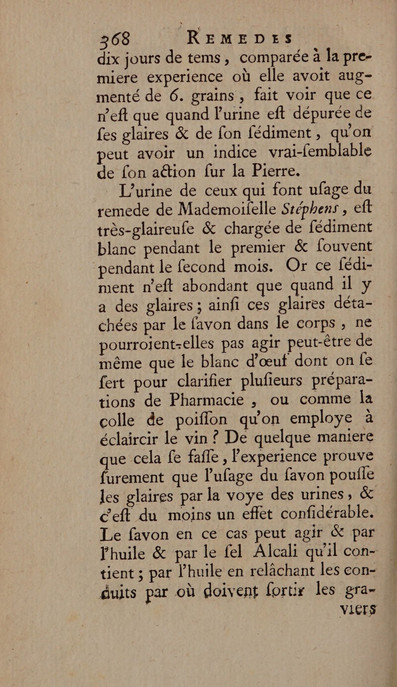 dix jours de tems, comparée à la pre- miere experience où elle avoit aug- menté de 6. grains , fait voir que ce n’eft que quand l'urine eft dépurée de fes glaires &amp; de fon fédiment , quon peut avoir un indice vrai-femblable de fon ation fur la Pierre. L’urine de ceux qui font ufage du remede de Mademoifelle Sréphens , eft très-glaireufe &amp; chargée de fédiment blanc pendant le premier &amp; fouvent pendant le fecond mois. Or ce fédi- ment n’eft abondant que quand il y a des glaires ; ainfi ces glaires déta- chées par le favon dans le corps , ne pourroijent-elles pas agir peut-être de même que le blanc d’œut dont on fe fert pour clarifier plufieurs prépara- tions de Pharmacie , ou comme Îa colle de poiflon qu'on employe à éclaircir le vin ? De quelque maniere que cela fe fafle , Pexperience prouve furement que l'ufage du favon pouile les glaires par la voye des urines, &amp; C'eft du moins un effet confidérable. Le favon en ce cas peut agir &amp; par l'huile &amp; par le fel Alcali qu'il con- tient ; par l’huile en relâchant les con- duits par où doivent fortir les gra- VIGrs