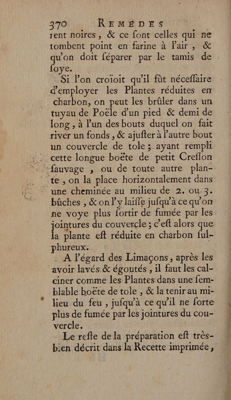 rent noires, & ce font celles qui ne tombent point en farine à l'air, & qu'on doit féparer par le tamis de {oye. charbon, on peut les brûler dans un tuyau de Poële d’un pied & demi de long , à l’un des bouts duquel on fait river un fonds , & ajufter à l'autre bout un couvercle de tole ;. ayant rempli cette longue boëte de petit Creflon te, on la place horizontalement dans une cheminée au milieu de 2. ou 3. bûches , & only laïfle jufqu'à ce qu'on a plante eft réduite en charbon ful- phureux. . À l’égard des Limaçons, après les avoir lavés & égoutés , il faut les cal- ciner comme les Plantes dans une fem- blable boëte de tole , & la tenir au mi- lieu du feu , jufqu’à ce qu’il ne forte plus de fumée par les jointures du cou- vercle. Le refte de la préparation eft très- bien décrit dans la Recette imprimée, Ps TT ve af