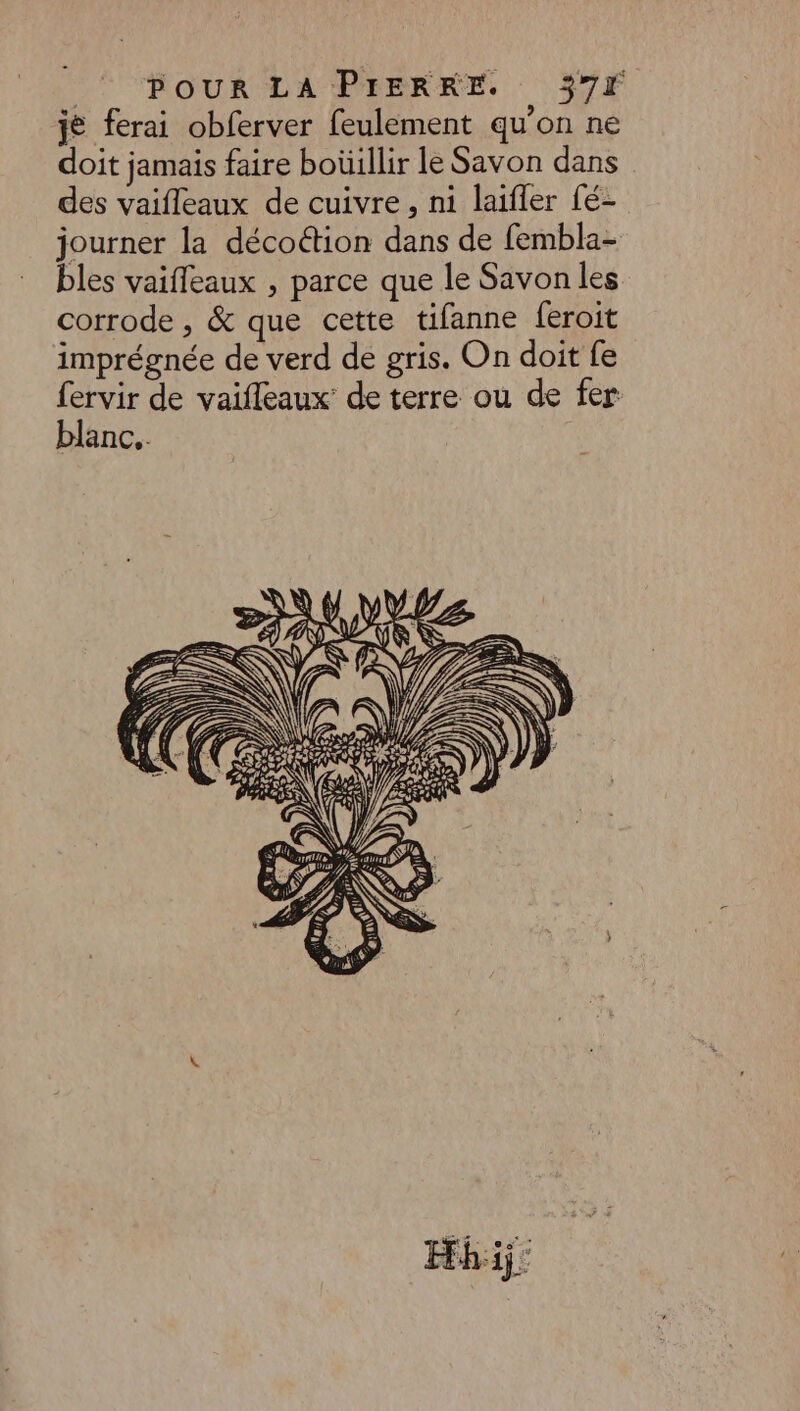 je ferai obferver feulement qu’on ne doit jamais faire boüillir le Savon dans des vaifleaux de cuivre, ni laifler fé- journer la décoétion dans de fembla- bles vaifleaux , parce que le Savon les corrode , &amp; que cette tifanne feroit imprégnée de verd de gris. On doit fe fervir de vaifleaux de terre ou de fer blanc. ne à ÿ ) ÿ \Z V _# NDS LIR D. EE RR A Sù \\ 46 # FR NAN sy A V SN \\ 4 A A ' NA EL ET A fe NY- ÿ ACCRO ES) A e : \ Hhij:
