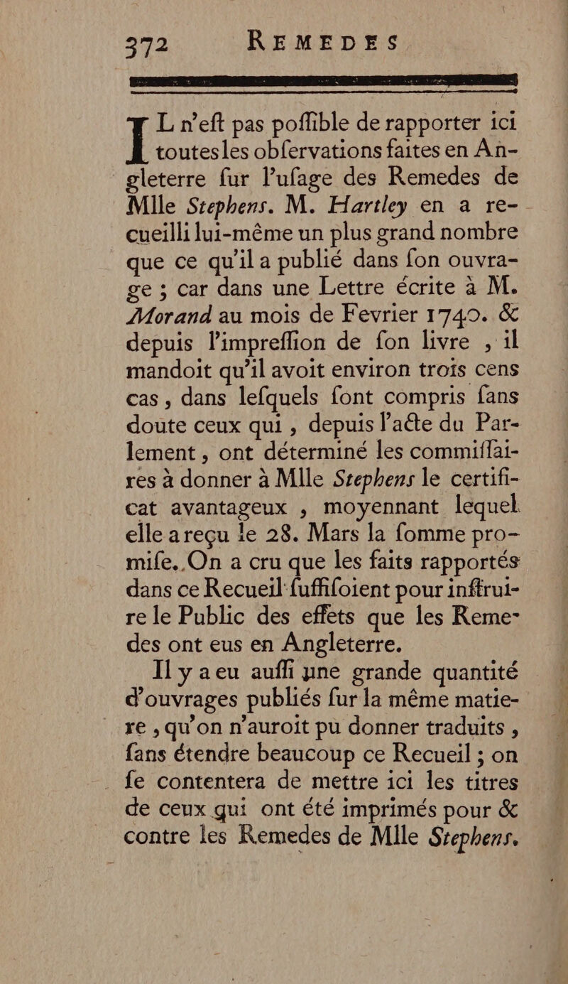 His ce ap DUAL du + me ip: Foi  L n’eft pas poffible de rapporter ici Ï toutesles obfervations faites en An- gleterre fur l’ufage des Remedes de Mile Stephens. M. Hartley en a re- cueilli lui-même un plus grand nombre que ce qu'il a publié dans fon ouvra- ge ; car dans une Lettre écrite à M. Morand au mois de Fevrier 1749. &amp; depuis limpreflion de fon livre , il mandoit qu’il avoit environ trois cens cas, dans lefquels font compris fans doute ceux qui , depuis laéte du Par- lement , ont déterminé les commiilai- res à donner à Mlle Srephens le certifi- cat avantageux , moyennant lequel elle a reçu le 28. Mars la fomme pro- mile. On a cru que les faits rapportés dans ce Recueil fuffifoient pour inftrui- re le Public des effets que les Reme- des ont eus en Angleterre. Il yaeu aufli yne grande quantité d'ouvrages publiés fur la même matie- re , qu'on n’auroit pu donner traduits , fans étendre beaucoup ce Recueil ; on fe contentera de mettre ici les titres de ceux qui ont été imprimés pour &amp; contre les Remedes de Mile Srephens.