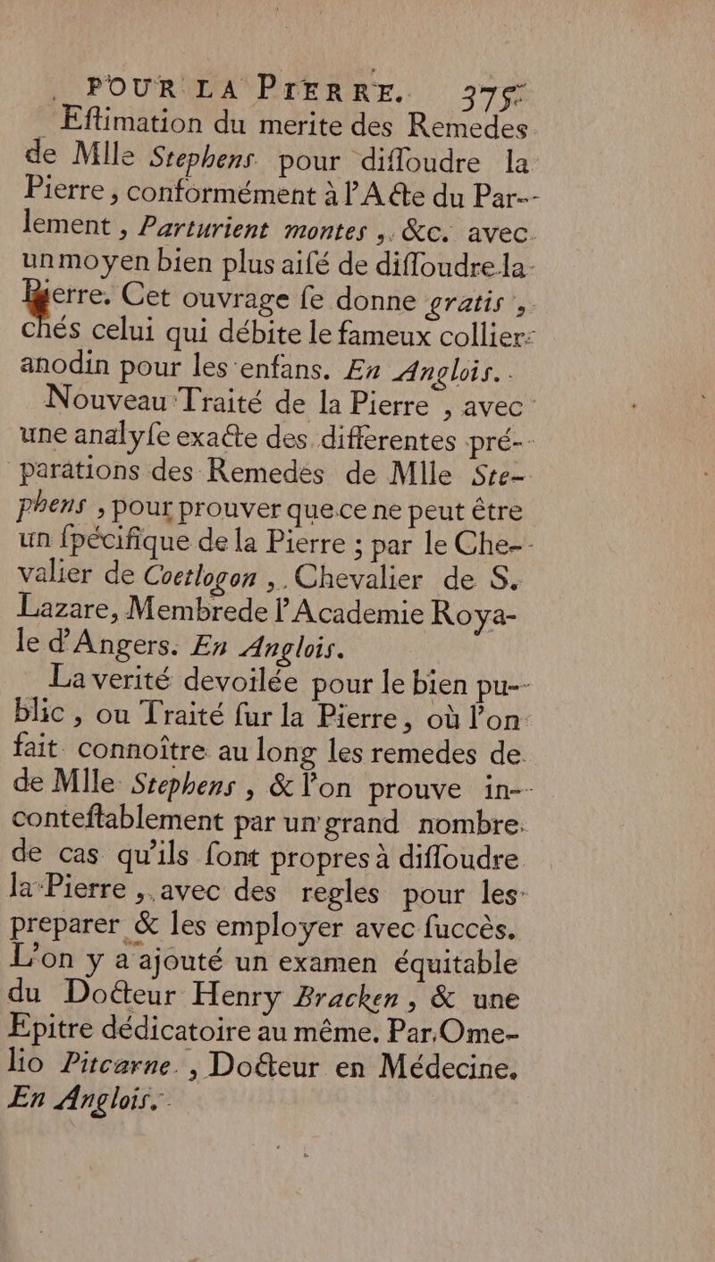 . Eftimation du merite des Remedes de Mlle Srephens pour difloudre la Pierre , conformément à A €te du Par lement , Parturient montes ,. &c. avec. unmoyen bien plus aifé de difloudrela- | Pa Cet ouvrage fe donne gratis» Chés celui qui débite le fameux collier: anodin pour les enfans. £n Anglois.. Nouveau Traité de la Pierre , avec une analyfe exaéte des differentes pré-- parations des Remedes de Mile Sre- pPhens , pour prouver quece ne peut être un fpécifique de la Pierre ; par le Che-- valier de Coctlogon ,. Chevalier de S, Lazare, Membrede | Academie Roya- le d'Angers. En Anglois. La verité devoilée pour le bien pu-- blic , ou Traité fur la Pierre, où lon fait. connoître au long les remedes de. de Mlle Srephens , & Von prouve in-- conteftablement par un grand nombre. de cas qu'ils font propres à difloudre la Pierre , avec des regles pour les: preparer & Îles employer avec fuccès. L'on y a ajouté un examen équitable du Doéteur Henry Bracken , & une Epitre dédicatoire au même. Par, Ome- lo Pitcarne. , Dofteur en Médecine. En Anglois.