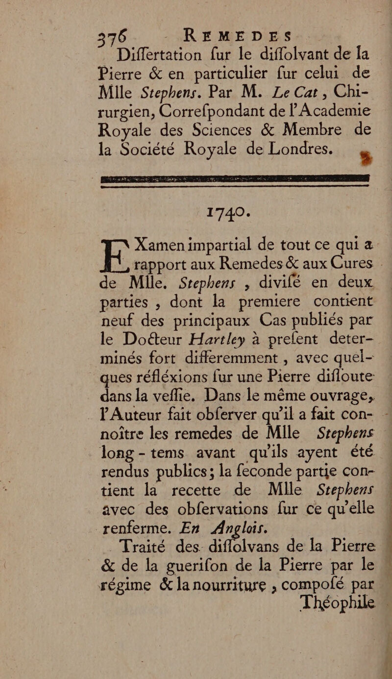 Differtation fur le diflolvant de [a Pierre &amp; en particulier fur celui de Mille Stephens. Par M. Le Cat , Chi- rurgien, Correfpondant de l'Academie Royale des Sciences &amp; Membre de la Société Royale de Londres.  k Xamen impartial de tout ce qui a de Mlle. Srephens , divilé en deux parties , dont la premiere contient neuf des principaux Cas publiés par le Doéteur Hartley à prelent deter- minés fort differemment , avec quel- ques réfléxions fur une Pierre difloute dans la veflie. Dans le même ouvrage, noître les remedes de Mile Srephens long-tems avant qu'ils ayent été rendus publics; la feconde partie con- tient la recette de Mlle Srephens avec des obfervations fur ce qu’elle renferme. En Anglois. Traité des diflolvans de la Pierre &amp; de la guerifon de la Pierre par le régime &amp; la nourriture ;, compofé par