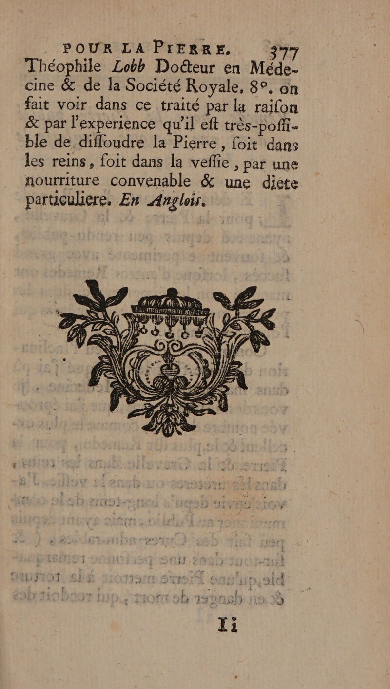 Théophile Lobb Doéteur en Méde- cine & de la Société Royale, 8°, on fait voir dans ce traité par la raifon & par l'experience qu'il eft très-poffi. ble de difloudre la Pierre, foit dans les reins, foit dans la veflie , par une nourriture convenable & une diéte paruculiere. En Anglois.