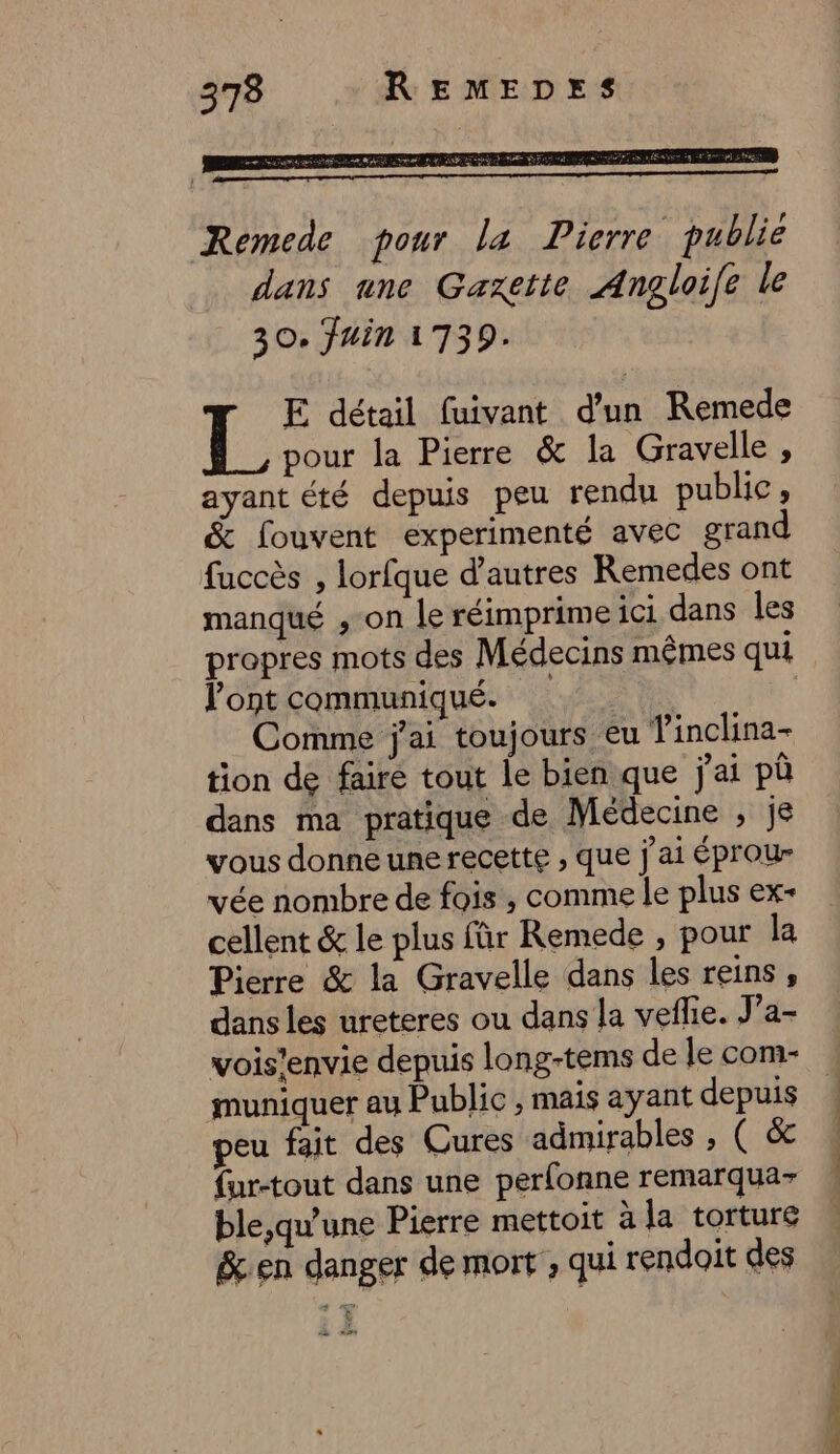 Remede pour la Pierre publie dans une Gaxette Angloife le 30. fuin 1739. E détail fuivant d'un Remede L. pour la Pierre &amp; la Gravelle , ayant été depuis peu rendu public, &amp; fouvent experimenté avec grand fuccès , lorfque d’autres Remedes ont manqué ,-on le réimprime ici dans les propres mots des Médecins mêmes qui l'ont communiqué. Comme j'ai toujours eu Tinclina- tion de faire tout le bien que j'ai pù dans ma pratique de Médecine , je vous donne une recette , que j'ai éprour vée nombre de fois , comme le plus ex- cellent &amp; le plus fûr Remede , pour la Pierre &amp; la Gravelle dans les reins , dans les ureteres ou dans la veflie. J’a- vois’envie depuis long-tems de le com- muniquer au Public , mais ayant depuis peu fait des Cures admirables , ( &amp; {ur-tout dans une perfonne remarqua- ble,qu'une Pierre mettoit à la torture &amp;en danger de mort , qui rendoit des