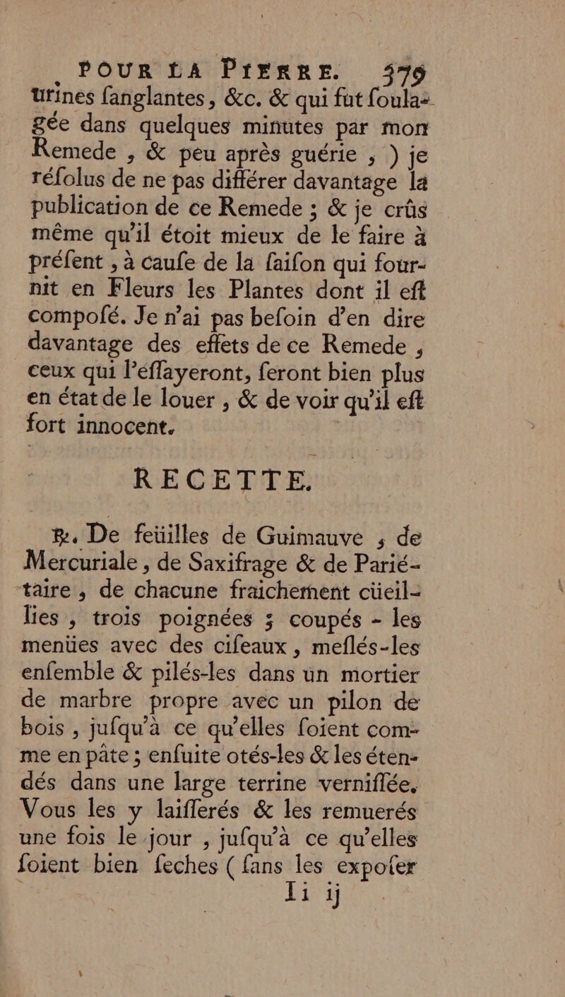 urines fanglantes, &c. & qui fut foulaz gée dans quelques minutes par mon Remede , & peu après guérie ; ) je réfolus de ne pas différer davantage la publication de ce Remede ; & je crûs même qu'il étoit mieux de le faire à préfent , à caufe de la faifon qui four- nit en Fleurs les Plantes dont il efl compofé. Je n’ai pas befoin d’en dire davantage des effets de ce Remede , ceux qui l’éffayeront, feront bien plus en état de le louer , & de voir qu'il eff fort innocent. RECETTE. æ, De feüilles de Guimauve ; de Mercuriale , de Saxifrage & de Parié- taire , de chacune fraichement cüeil- lies , trois poignées 3; coupés - les menües avec des cifeaux , meflés-les enfemble & pilés-les dans un mortier de marbre propre avec un pilon de bois , jufqu'à ce qu’elles foient com- me en pâte ; enfuite otés-les & les éten- dés dans une large terrine verniflée. Vous les y laiflerés & les remuerés une fois le jour , jufqu'à ce qu’elles foient bien feches ( fans les expoter Ti i