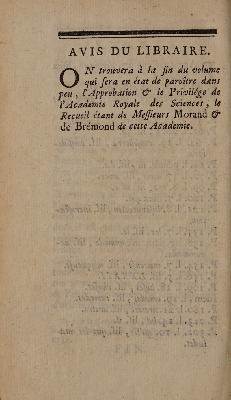 AVIS DU LIBRAIRE. N trouvera à la fin du volume O qui fera en état de paroïître dans peu, l'Approbation © le Privilège de PAcademie Royale des Sciences, le Recueil étant de Meffieurs Morand € de Brémond de cette Academie,