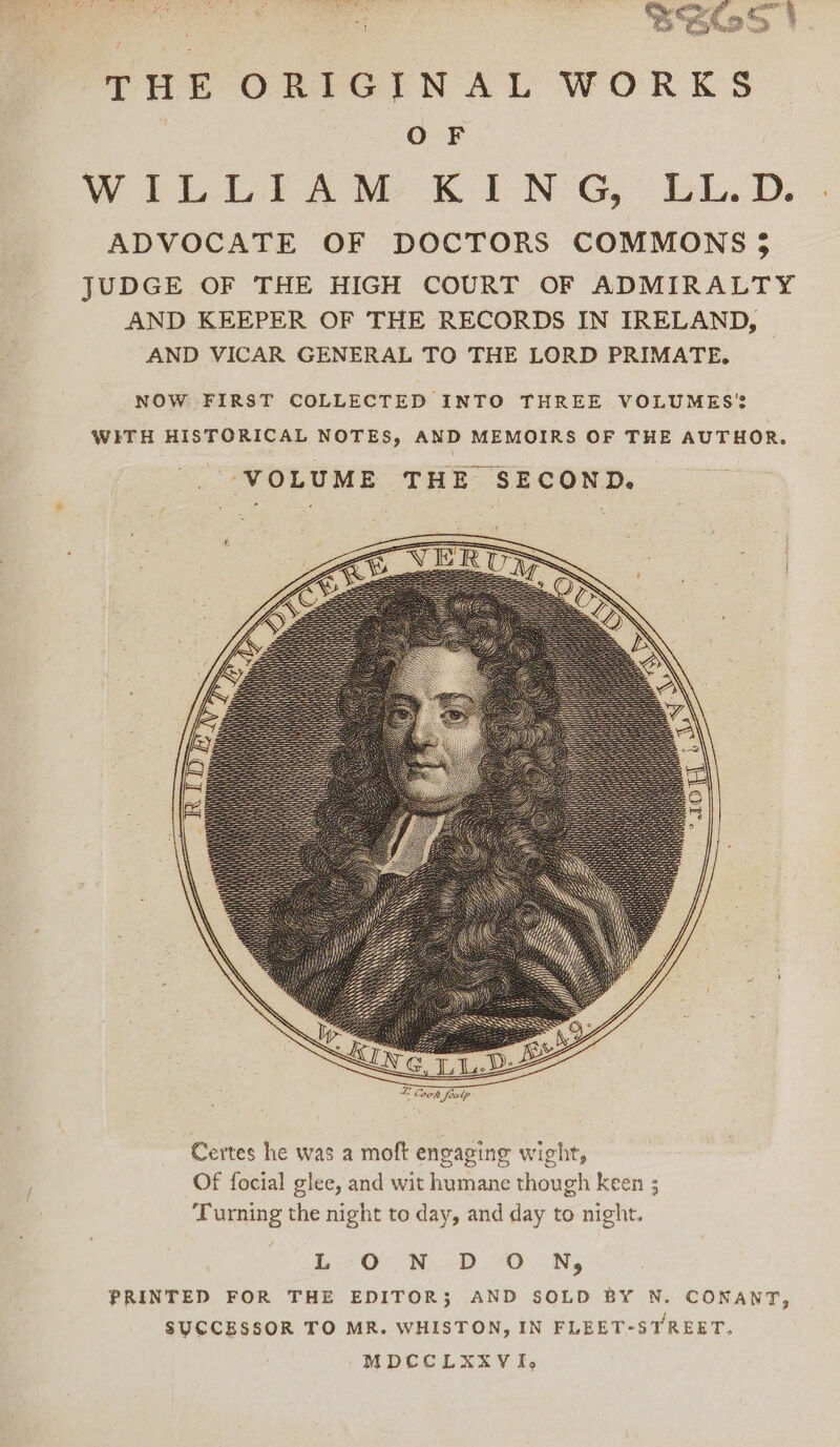 THE ORIGINAL WORKS OF WiLLEA™M KING, LL.D... ADVOCATE OF DOCTORS COMMONS 5 JUDGE OF THE HIGH COURT OF ADMIRALTY AND KEEPER OF THE RECORDS IN IRELAND, AND VICAR GENERAL TO THE LORD PRIMATE, © Coons | feulp Certes he was a moft engaging wight, Of focial glee, and wit humane though keen ; Turning the night to day, and day to night. L320 Ni -DO..oNy PRINTED FOR THE EDITOR; AND SOLD BY N. CONANT, SUCCESSOR TO MR. WHISTON, IN FLEET-STREET. MDCCLXXVI,