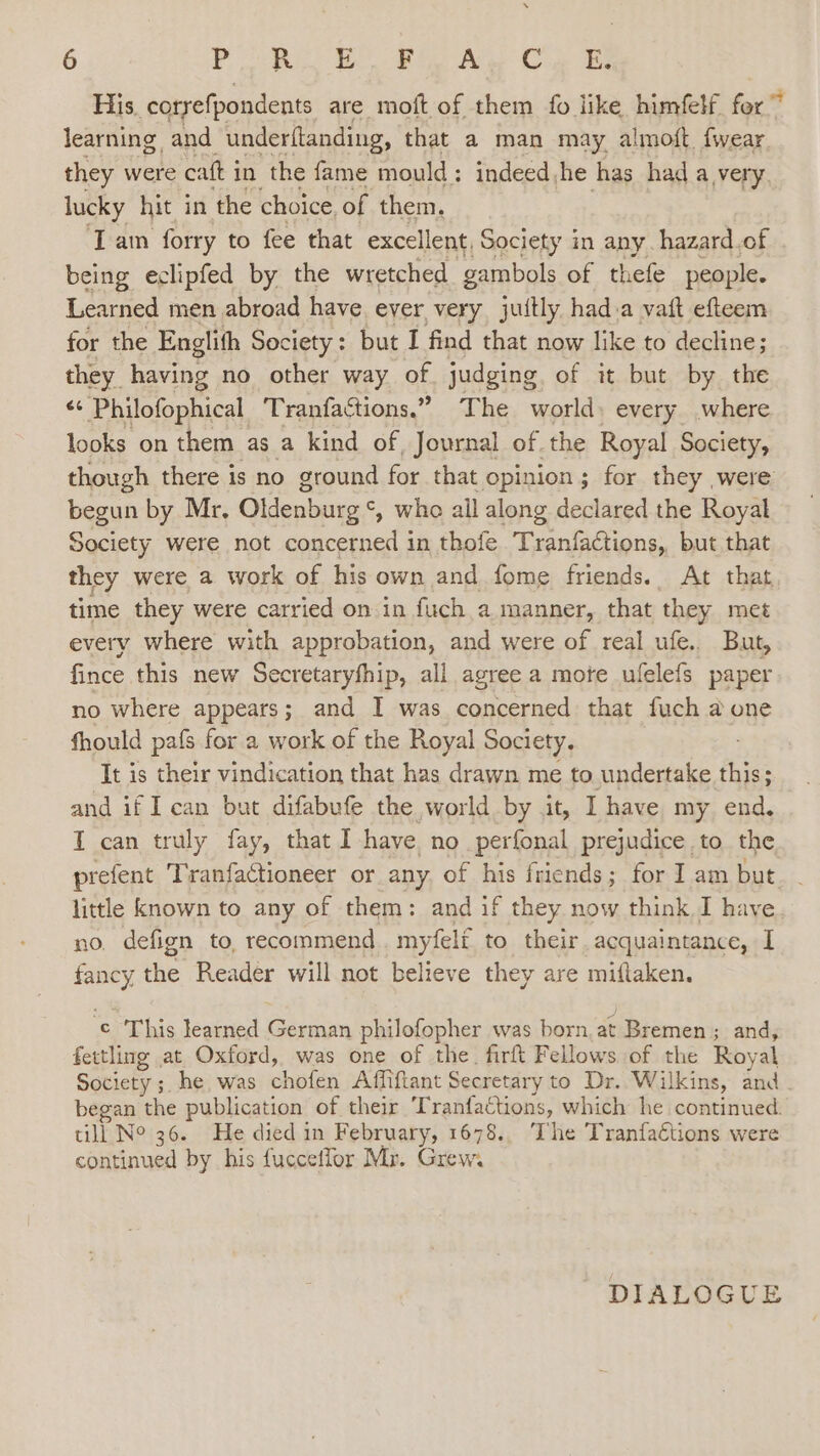 His, coryefpondents are moft of them fo like himfelf for” learning and underftanding, that a man may almoft fwear they were catt i in the fame mould: indeed,he has had a very. lucky hit in the choice of them. Tam forry to fee that excellent, Society in any. hazard.of being eclipfed by the wretched gambols of thefe people. Learned men abroad have. ever very juitly hada vaft efteem for the Englith Society: but I find that now like to decline; they having no other way of judging of it but by the ** Philofophical Tranfactions.” The world) every where looks on them as a kind of Journal of the Royal Society, though there is no ground for that opinion; for they were begun by Mr, Oldenburg ‘, who all along declared the Royal Society were not concerned in thofe Tranfactions, but that they were a work of his own and fome friends. At that time they were carried on in fuch a manner, that they met every where with approbation, and were of real ufe.. But, fince this new Secretaryfhip, all agree a mote ulelefs paper no where appears; and I was concerned that fuch a one fhould pafs for a work of the Royal Society, It is their vindication that has drawn me to. undertake fia: : and if I can but difabufe the world by it, I have my end. T can truly fay, that I have no perfonal prejudice to the prefent Tranfactioneer or any. of his friends; for I am but little known to any of them: and if they now think I have no. defign to. recommend. myfeli to their. acquaintance, I ey the Reader will not believe they are miftaken. © ‘This learned German philofopher was born at Bremen; and, fettling at Oxford, was one of the. firft Fellows of the Royal Society ; he was chaten Affifiant Secretary to Dr. Wilkins, and . began the publication of their Tranfactions, which he continued. till Ne 36. He died in February, 1678.. The Tranfaétions were continued by his fucceffor Mr. Giew: DIALOGUE