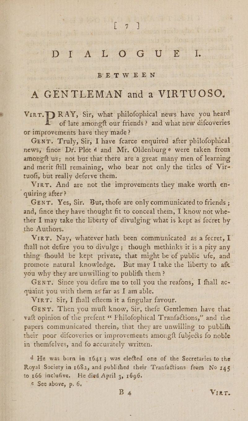 neon te as 6G UU eB BETWEEN A GENTLEMAN and a VIRTUOSO. Vint. ]} RAY, Sir, what philofophical news have you heard of late amongft our friends? and what new difcoveries or improvements have they made ? Gent. Truly, Sir, I have fearce enquired after philofophical | news, fince Dr. Plot ¢d and Mr. Oldenburge were taken from amongft us; not but that there are a great many men of learning and merit ftill remaining, who bear not only the titles of Vir- tuofi, but really deferve them. Line Virt. And are not the improvements they make worth en- “quiring after? Gent. Yes, Sir. But, thofe are only communicated to friends ; and, fince they have thought fit to conceal them, I know not whe- ther I may take the liberty of divulging what is kept as fecret by the Authors. Virt. Nay, whatever hath been communicated as a fecret, 1 fhall not defire you to divulge; though methinks it is a pity any thing’ fhould be kept private, that might be of public ufe, and promote natural knowledge. But may I take the liberty to afk you why they are unwilling to publifh them? GENT. Since you defire me to tell you the reafons, I fhall ac- quaint you with them as far as I am able. VirtT. Sir, I fhall efteem it a fingular favour. Gent. Then you muft know, Sir, thefe Gentlemen have that vaft opinion of the prefent “ Philofophical Tranfactions,” and the papers communicated therein, that they are unwilling to publifh their poor difcoveries or improvements amongft fubjedis fo noble in themfelves, and fo accurately written. d He was born in 16413 was elected one of the Secretaries to the Royal Society in 1682, and publifhed their Tranfations from No 145 to 166 inclufive. He died April 3, 1696. @ See above, p. 6. :