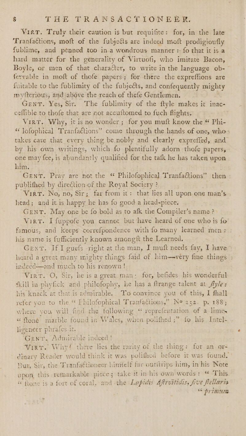 Vira. Truly their caution is but requifite: for, in the late Franfactions, moft of the fubjeéis are indeed moft prodigioufly fublime, and pénned too ina wondrous manner : fo that it is a hard matter for the generality of Virtuofi, who imitate Bacon, Boyle, or men of that character, to write in the language ob-- fervable in moft of thofe papers; for there the expreffions are fuitable to the fublimity of the fubjeéts, and confequently mighty mviterious, and above the reach of thefe Gentlemen. Gent. Yes, Sir. The fublimity of the ftyle makes it inac- ceffible to thofe that are not accuttomed to fuch flights. VirT. Why, it is no wonder; for you muft know the “ Phi- ‘&lt; Jofophical TranfaCtions” come through the hands of one, who» takes cave that every thing be nobly a: elearly exprefied, and by his own writings, which fo plentifully adorn thofe papers, one may fee, is abundantly qualified for the tafk he has taken upon him. ; GENT. Pray are not the Philofophical TranfaGtions” then publifhed by direction-of the Royal Sociery ? Virt. No, no, Sir; far from it: that lies all upon one man’s head; and it is happy he has fo good a head-piece. Gent. May one be fo bold as to afk the Compiler’s name ? Virt. I fuppofe you cannot but have heard of one who is fe famous, and keeps correfpondence with fo many learned men = his name is fufficiently known amongtft the Learned. Gent. Jf 1 guefs -right at the man, J muft needs fay, I have. heard a great many mighty things faid of him—very fine things indeed—and much to his renown! Vir. O, Sir, he is a great. man; for, befides his wonderful fkill in phyfick ‘and philofophy, he has a ftrange talent at /fyle:s his knack at that is admirable.. To convince you of this, I fhall refer you to the.“ Philofophical Tranfactions,”’ Ne 252. p. 188; where you will find the Sh ie “‘ reprefentation. of a limes &lt;¢ {foné marble found in Wales, when polifhed ;” fo his Intel- ligencer phrafes it. ‘GENT. Admirable indeed ! Wirt. Why! there lies the rarity of the thing: for an. or- cdinary Reader ‘would think it was poli ifhed before it was found. Bur, Sir, the ‘Franfaétioneer hinielf far outitrips him, in his Note upon this remarkable piece; take it im his own words: “ -This. “ ftone is a fort of coral, and -the Lapidis Afroitidis, five flellaris “&lt;&lt; primuds