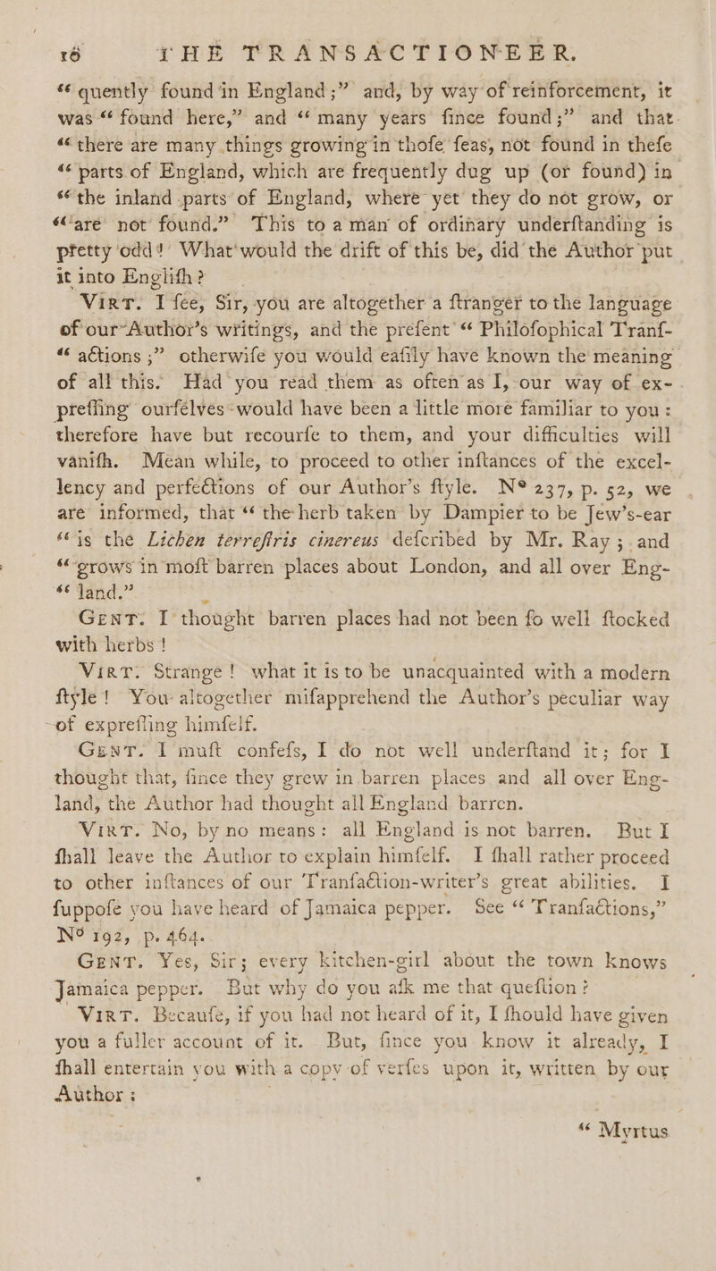 “quently found in England ;” and, by way of reinforcement, it was “ found here,” and “many years fince found;” and that “there are many things growing in thofe feas, not found in thefe ‘parts of England, which are frequently dug up (or found) in “the inland parts of England, where yet they do not grow, or ‘are not found.” This to a man of ordinary underftanding is pretty odd! What‘ would the drift of this be, did the Author put it into Englifh ? Virt. I fee, Sir, you are altogether a ftranger to the language of our-Author’s writings, and the prefent “ Philofophical Tranf- ““ actions ;” otherwife you would eafily have known the meaning of all this’ Had you read them as oftenas I,-our way of ex- prefling ourfélves-would have been a little more familiar to you: therefore have but recourfe to them, and your difficulties will vanifh. Mean while, to proceed to other inftances of the excel- lency and perfections of our Author’s ftyle. N® 237, p. 52, we are informed, that “‘ the herb taken by Dampier to be Jew’s-ear “is the Lichen terreftris cinereus defcribed by Mr. Ray ;. and “grows in moft barren places about London, and all over Eng- “Tae, s Gent. I thought barren places had not been fo well ftocked with herbs ! Virt. Strange! what it isto be unacquainted with a modern ftyle! You altogether mifapprehend the Author’s peculiar way ~of exprefling himfelf. GunT. I muft confefs, I do not well underftand it; for I thought that, fince they grew in barren places and all over Eng- land, the Author had thought all England barren. Virt. No, by no means: all England is not barren. But I fhall leave the Author to explain himfelf. I fhall rather proceed to other inftances of our Tranfaction-writer’s great abilities. I fuppofe you have heard of Jamaica pepper. See “ TranfaCtions,” N?'Tg2, .p. 464. GenrT. Yes, Sir; every kitchen-girl about the town knows Jamaica pepper. But why do you afk me that queflion? Virt. Becaufe, if you had not heard of it, I fhould have given you a fuller account of it. But, fince you know it already, I fhall entertain you with a copy of verfes upon it, written by our Author : ; “ Myrtus