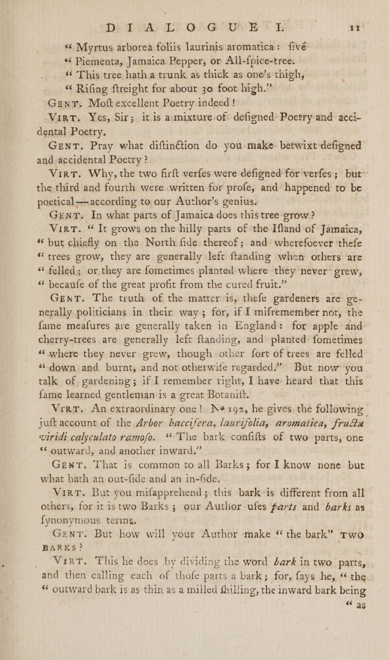 Dt 2s 2 Or “UAB S te oe *¢ Myrtus arborea foliis laurinis aromatica: fivé: “‘ Piementa, Jamaica Pepper, or All-fpice-tree: ‘¢ This tree hath a trunk as thick as one’s thigh, “ Rifing ftreight for about 30 foot high.” Gent. Moft excellent Poetry indeed ! Vint. Yes, Sir; itis amixture-of defigned Poetry and acci-~ dental Poetry. GENT. Pray what diftin€tion do. you make: betwixt defigned and accidental Poetry ? Virt. Why, the two firft verfes were defigned for verfes; but’ the third and fourth were written for profe, and happened to be peetical—according to our Author’s genius. GENT. In what parts of Jamaica does this tree grow ? Virt. “ It grows on the hilly parts of the Ifland of Jamaica, “ but chiefly on the North fide thereof; and’ wherefoever ‘thefe “trees grow, they are generally left ftanding when others are ‘“‘ felled; or they are fometimes planted where they never- grew, “ becaufe of the great profit from the cured fruit.” Gent. The truth of the matter is, thefe gardeners are ge- nerally politicians in their way ; for, if I mifremember not, the fame meafures are generally taken in England: for apple and cherry-trees are generally left ftanding, and planted fometimes “where they never grew, though other fort of trees are felled “down and burnt, and not otherwife regarded.” But now you talk of, gardening; if I remember right, I have heard that. this fame learned gentleman is a great Botanitt. Vrrr. An extraordinary one! Ne tg2, he gives. the following juft account of the Arbor baccifera, laurifolia, aromatica, fru viridi calyculato ramofo. “The bark confifts of two parts, one “¢ outward, and another inward.” | GENT. That is common to all Barks; for I know none but what hath an out-fide and an in-fide. Virt. But you mifapprehend; this bark is different from all others, for it istwo Barks; our Author ufes parts and barks as fynonymous terms. GenT. But how will vour Author ‘make * the bark” rwo BARKS? wie VirtT. This he does by dividing the word éark in two parts, and then calling each of thofe parts a bark; for, fays he, * the ** outward bark is as thin as a milled fhilling, the inward bark being “© 26