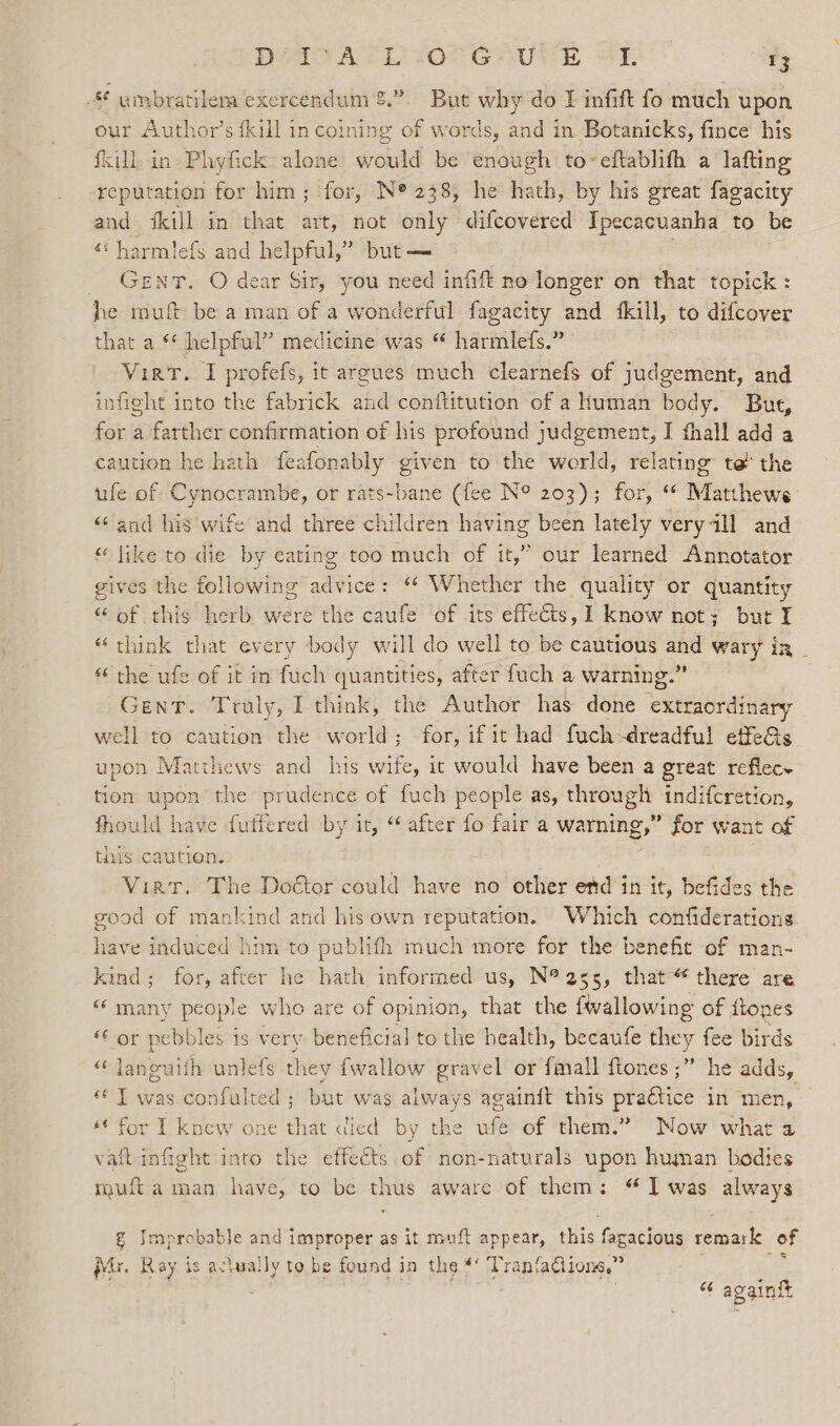x9 - umbratilena exercendum &amp;.”. But why do I infift fo much upon our Author’s {kill in coining of words, and in Botanicks, fince his fkillin Phyfick alone would be enough to~eftablifh a lafting reputation for him; for, N® 238, he hath, by his great fagacity and {kill in that art, not only difcovered Ipecacuanha to be ‘* harmlefs and helpful,” but— ; Gent. O dear Sir, you need infift no longer on that topick: he muft be a man of a wonderful fagacity and {kill, to difcover that a ** helpful” medicine was “ harmlefs.” Vier. I profefs, it argues much clearnefs of judgement, and infight into the fabrick and conftitution of a Human body. But, for a farther confirmation of his profound judgement, I fhall add a caution he hath feafonably given to the world, relating te the ufe of Cynocrambe, or rats-bane (fee N° 203); for, “ Matthews: “and his wife and three children having been lately veryall and “ like to die by eating too much of it,” our learned Annotator gives the following advice: ‘* Whether the quality or quantity “ of this herb were the caufe of its effects, I know not; but I “ think that every body will do well to be cautious and wary in - “the ufe of it in fuch quantities, after fuch a warning.” Gent. Truly, I think, the Author has done extraordinary vell to caution the world; for, if it had fuch-dreadful effeGs upon Matthews and his wife, it would have been a great reflece ion upon the prudence of fuch people as, through indifcretion, fhould have futfered by it, “after fo fair a warning,” for want of tis caution. Virtr. The Doétor could have no other etd in it, befides the good of mankind and his own reputation. Which confiderations have induced him to publifh much more for the benefit of man- kind; for, after he hath informed us, N®255, that“ there are «‘ many people who are of opinion, that the {wallowing of itones “ or pebbles is very beneficial to the health, becaufe they fee birds “ laneuith unlefs they fwallow gravel or fmall ftones ;” he adds, “ T was confulted ; but was always againft this practice in men, — ‘¢ for I knew one that died by the ufe of them.” Mow what a vat infight into the effeéts of non-naturals upon human bodies muft aman have, to be thus aware of them: “Iwas always g Improbable and improper as it muft appear, this fagacious remark of Mr. Ray is actually to be found in the #‘ Tranfadlions,” : . “ againft