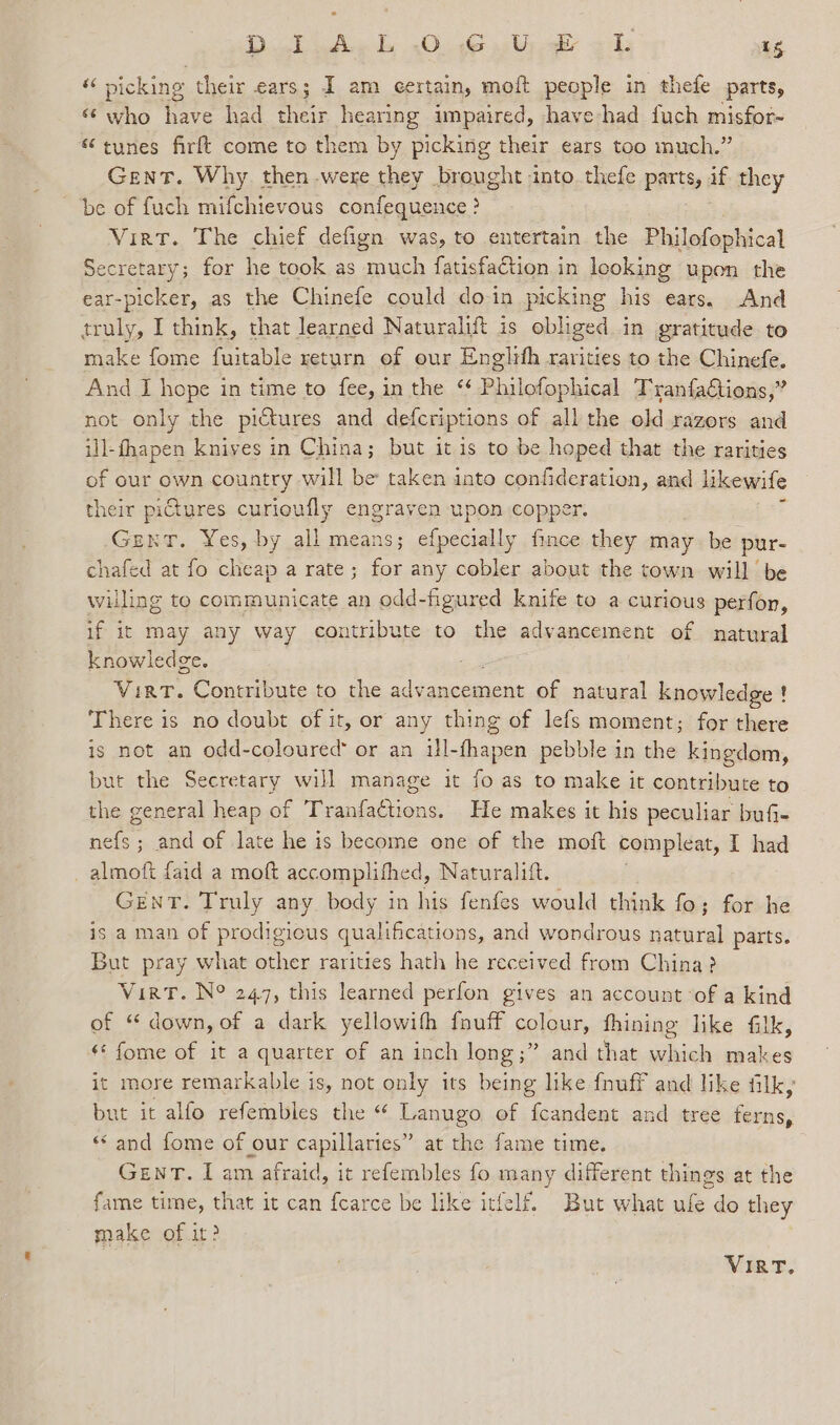 Dol) edie ds 20.46 Wyk aol; 13 “ picking their ears; I am certain, moft people in thefe ‘parts, ‘@ who have had their hearing impaired, have had fuch misfor- “tunes firft come to them by picking their ears too much.” Gent. Why then were they brought into thefe parts, if they be of fuch mifchievous confequence : &gt; Virt. The chief defign was, to entertain the Philofophical Secretary; for he took as much fatiskadtion.; in looking upon the ear-picker, as the Chinefe could doin picking his ears. And truly, I think, that learned Naturalift is obliged in gratitude to make fome fuitable return of our Englifh rarities to the Chinefe. And I hope in time to fee, in the “ Philofophical TranfaGtions,” not only the pictures and defcriptions of all the old razors and ill-fhapen knives in China; but it is to be hoped that the rarities of our own country will be taken into confideration, and likewife their pictures curioufly engraven upon copper. Gent. Yes, by all means; efpecially fince they may be pur- chafed at fo cheap a rate; for any cobler about the town will be willing to communicate an odd-figured knife to a curious perfor, if it may any way contribute to the advancement of natural knowledge. Virt. Contribute to the advancement of natural knowledge ! There is no doubt of it, or any thing of lefs moment; for there is not an odd-coloured” or an Abana pebble in the kingdom, but the Secretary will manage it fo as to make it contribute to the general heap of Tranfactions. He makes it his peculiar bufi- nefs ; and of late he is become one of the moft compleat, I had _almoft faid a moft accomplifhed, Naturalift. GENT. Truly any body in his fenfes would think fo; for he is a man of prodigious qualifications, and wondrous natural parts. But pray what other rarities hath he received from China? VirT. N° 247, this learned perfon gives an account of a kind of “ down, of a dark yellowifh fouff colour, fhining like filk, ¢* fome of it a quarter of an inch long;” and | that which makes it more remarkable is, not only its being like fnuff and like filk, but it alfo refembles the “ Lanugo of fcandent and tree hee: «and fome of our capillaries” at the fame time. GewT. I am afraid, it refembles fo many different things at the fame time, that it can f{earce be like itfelf. But what ufe do they make of it? VIRT.