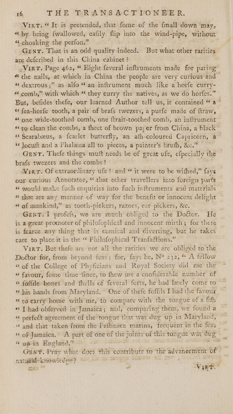 Vint. “It is pretended, that fome of the {mall down may, “iby. being {wallowed, eafily flip into the ee ee without «¢ choaking the perfon.” . GENT. That is an odd quality indeed. But what other rarities are defcribed in this China cabinet? -VirtT. Page 462, Eight feveral inftruments made for paring” “the nails, at which in China the people are very curious and « dextrous ;” as alfo “an inftrument much like a horfe curry- “ comb,” with which “ they curry the natives, as we do horfes.” But, befides thefe, our learned Author tell us, it contained “a - ‘‘ fea-horfe tooth, a pair of brafs twezers, a purfe made of ftraw, “one wide-toothed comb, one ftrait-toothed comb, an inftrument ~ «to clean the combs, a fheet of brown payer from China, a black” “‘ Scarabeeus, a fcarlet butterfly, an afh-coloured Capricorn, a~ *¢ Jocuft and a Phalena all to pieces, a painter’s brufh, &amp;c.” Gent. Thefe things muft needs be of great ufe, efpecially the brafs twezers and the combs! Wirt. Of extraordinary ufe! and “ it were to be wifhed,” favs our curious Annotator, “that other travellers into foreign parts * would make fuch enquiries into fuch inftruments and materials « that are any manner of way for the benefit or innocent delight “ of mankind,” as tooth-pickers, razors, eat-pickers, &amp;c. GENT. 1 profefs, we are much obliged tothe Woctor. tte is a great promoter of philofophical and innocent mirth; for there is fearce any thing that is comical and diverting, but he takes care to place it in the “* Philofophical Tranfaétions.” Virt. But thefe are not all the rarities we are obliged to the Doétor for, from beyond feas; for, fays he, N° 232, “ A fellow “of the College of Phyficians and Royal Society did me the “ favour, fome time ‘fince, to fhew me a confiderable number of « foffile bones and fhells of feveral forts, he had lately come to “‘ his hands from Maryland. One of thefe foflils Thad the fay OU “ to carry home with’ me, to compare with the tongue of a fith © [had obferved in’ Jamaica; and, comparing them, we found a “ perfeét agreement of the “tongue that was dug up in Mar yland, 6 and that “ikke from the Bitinde marina, frequent i in the féas ‘* of Jamaica.” A ae of one of the on of this tongue was aug “ usin England.” Gent. Pray what: does this eet to the ady aneement of oa knowled we . i mie . Vink edt