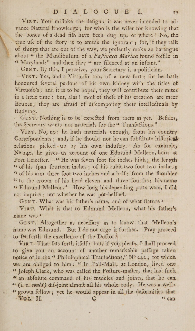 - Virt. You’ miftake the defign: it was never intended to ad- ; vance Natural knowledge ; for who is the wifer for knowing that the bones of a dead fifh have been dug up, or where? No, the - true ufe of the ftory is to amufe the ignorant; for, if they talk of things that are out of the wav, we prefently make an harangue 3 about “ the Mandibulum of a Paftinaca Marina found foflile in «* Maryland;” and then they “‘ are filenced at an inftant.” ; , GenT. By this, I perceive, your Secretary is a politician. -Virt. Yes, and a Virtuofo too, of a new fort; for he -hath honoured feveral perfons of his own kidney with the titles of Virtuofo’s ; and it is to be hoped, they will contribute their mites in a little time: but, alas! moft of thefe of his creation are meer Beuxes; they are afraid of eptieee their intellectuals by ftudying. GENT. Nothing is to be expected Sor them as yet. Befides, the Secretary wants not materials for the “ Tranfaétions.” Virt. No, no; he hath materials enough, from his country Correfpondents ; and, if he fhould not hecan fubftitute hiftoricab: relations. picked~up by his own induftry. As for example, Ne 240, he gives us account of one Edmund Melleon, born at Port Leicefter. ‘* He was feven foot fix inches high; the length “of his fpan fourteen inches; of his cubit two foot two inches 3 “ of his arm three foot two inches and a half; from the fhoulder *“to the crown of his head eleven. and three fourths; his name ‘&lt; Edmund Melleon.” How long his depending parts were, I did not inquire ; mor whether he was pot-bellied. GENT. What was his father’s name, and of what ftature ? “Vir. What is that to Edmund Melleon, what his father's name was ? Gent. Altogether as neceffary as to know that Melleon’s name was Edmund. But I donot urge i sabcen Pray proceed to fet forth the excellence of the ems ‘Virt. That fets forth itfelf: but, if you ete, I fhall proceed, to give you an account of another remarkable paffage taken notice of in the “ Philofophical TranfaCtions,” N° 242; for which we are obliged to him: “ In Pall-Mall, at London, lived one “¢ Jofeph Clark, who was called the Pofture-mafter, that had fuch “an abfolute command of his mufcles and joints, that he can “Gi. e. could) dif-joint almoft all his whole body. He was a well- “ grown fellow; yet he would appear in all the deformities that MaL&gt; FI, Cc “ can