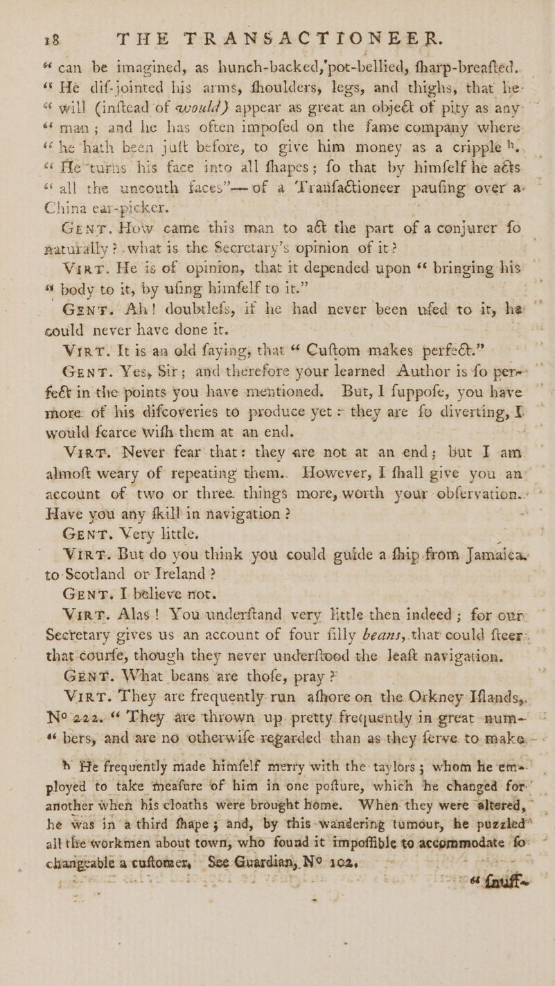“can be imagined, as hunch-backed,'pot-bellied, fharp-breafted. “s He dif- jolted his arms, fhoulders, legs, and thighs, that he- “ will (inftead of would) appear as great an objet of pity as any: ‘man; and he has often impofed on the fame company where ‘he hath been juft before, to give him money as a cripple ». “ Fle“turns. his face into all fhapes; fo that by himfelf he aéts all the uncouth faces’ of a ‘Tratfactioneer paying over a China ear-picker. GENT. Holy came this man to aét the part of a conjurer fo naturally ?.what is the Secretary’s opmion of it? ; Vint. He is of opinion, that it ee sitaclat upon ‘* bringing his — “s ‘body to it, by ufing himfelf to it.’ . Gent. Ah! doubtlefs, if he had never been vfed to it, he ” could never have done it. Viet. It is an old faying, that Cuftom makes perfeét.” Gent. Yes, Sir; and therefore your learned Author is fo per- fe&amp;t in the points you have mentioned. But, I fuppofe, you have more: of his difcoveries to produce yet &gt; they are fo diverting, I would fearce with them at an end. Vir. Never fear that: they are not at an end; but I am almoft weary of repeating them.. However, I fhall give you an account of two or three things more, worth your obfervation.. ° Have you any fkill in navigation ? GENT. Very little. Virt. But do you think you could guide a.fhip from Jamaica, to Scotland or Ireland ? GENT. I believe not. Vint. Alas! Youunderftand very Httle then indeed; for ovr Secretary gives us an account of four filly deans,.that could ficer~ that courfe, though they never underftood the Jeaft navigation. Gent. What beans are thofe, pray * Virt. They are frequently run afhore on the Orkney Hlands,. N° 222. They are thrown up pretty frequently in great num- ‘bers, and are no otherwife regarded than as they ferve. to make - “wn oo &amp; w h He frequently made himfelf merry with the taylors ; whom he em=- ployed to take meafure of him in one pofture, which Ihe changed for~’ another when his cloaths were brought home. When they were ‘altered, ” he was in a third thape; and, by this wandering tumour, he puzzled* alt the workmen about town, who found it impoffible to eer am ste fo: ” ma a eng ah ae canting Mi N° 102, a fasifts