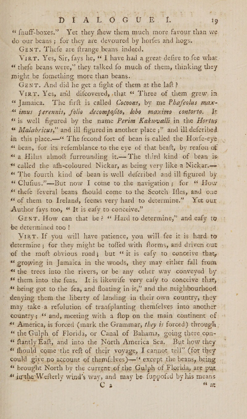 Ly 8 A EO. GU EET. ig “ fnuff-boxes.” Yet they fhew them much more favour than we do our beans ; for they are devoured by horfes and hogs. GENT. Thefe are {trange beans indeed. Vier. Yes, Sir, lays he, * I have had a great defire to fee what. “ thefe beans were,” they talked fo much of them, dae they might be fomething more than beans.” Gent. And did ie get a fight of them at the laft? VirtT. Yes, and difcovered, that ** Three of them grew. in “ Jamaica. ‘The firft is called Cocoozs, by me Phafeolus max- “imus ferennis, folia decompofito, lobo maximo contorto. St “is well figured by the name Perim Kakuwalli in the Hortus “ Malabricus,” and ill figured in another place ; ” and ill defcribed in this place.—“ The fecond fort of bean is called the Horfe-eye “ bean, for its refemblance to the eye of that beaft, by reafon ‘af “a Hilus almoft furrounding it.—The third kind of. bean ts: “called the afh-coloured Nickar, as being very like a Nickar.— © The fourth kind of bean is well defcribed and ill figured by “ Clufius.—But now I come to the navigation; for “ How “ thefe feveral beans fhould come to the Scotch: Ifles, and one “‘of them to Ireland, feems very hard Ai determine.” Yet our. Author fays too, “ It is eafy to conceive.” GENT. How can that be? * Hard to deseumine;” and eafy to be determined too ! Virt. If you will have patience, you will. fee it is hard. te determine ; for they might be toffed with ftorms, and driven out of the moft obvious road; but “it is eafy to conceive that “6 srowing in Jamaica in as woods, they may either fall from *‘ the trees into the rivers, or be any other way conveyed by ** them. into the feas. It is likewife very eafy to conceive that, “ being got to the fea, and floating in it,” and the neighbourhood denying them the liberty of landing in their own country, they may take-a refolution of traafplanting themfelves into another country; ‘* and, meeting with a ftop on the main continent of «« America, is forced (mark the Grammar, they 7s forced) through ; “the Gulph of Florida, or Canal of Bahama, going there con- “ ftantly Eaft, and into the North America Sea. But how they * fhould come ‘the reft of their voyage, I cannot tell” (for they could give no account of seem mo except the beans, being “ brought North by the current.of the Gulph of Florida, are pus, Marthe Wefterly wind’s way, and may be: fuppofed by his means C2 fF at