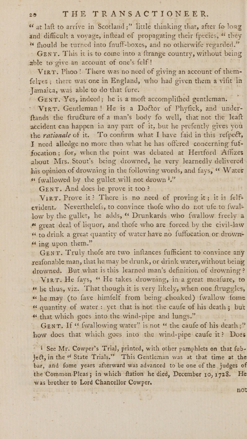 s¢ at laft to arrive in Scotland ;” little thinking that, after fo long and difficult a voyage, inftead of propagating their fpecies, “ they * fhould be turned into fnuff-boxes, and no otherwife regarded.” - GENT. This it is to come into a ftrange country, without being fable to-give an account of one’s {elf ! Virt. Phoo! ‘There was no need of giving an account of them- felyes ; there was'one in England, who had given them a vifit i in Jamaica, w was able to do that fure. GENT. Yes, indeed; he is a moft accomplifhed gentleman. — Virt. Gentleman! He is a Doétor of Phyfick, and under- ftands the ftru€ture of a man’s body fo well, that not the leaft accident can happen in any part of it, but he prefently g gives you the rationale of it. To confirm what I have faid in dis refpeet, ¥ need alledge no more than what he has offered concerning fut- focation; for, when the point was debated at Hertford Affizes about Mrs. Stout’s being drowned, he very Jearnedly delivered his opinion of drowning in the fol lowing words, and fays, “ Water « fwallowed by the gullet will not dian ‘Z. Gent. And does he prove it too? Viet. Prove it? There is no need of proving it; itis felf+ evident. Neverthelefs, to convince thofe who do not ufe to fwal+ low by the gullet, he adds, ¢* Drunkards who {wallow freely a # great deal of liquor, and thofe who are forced by the civil-law « to drink a great quantity of water have no fuffocation or drown ‘¢ ing upon them.” GENT. Truly thofe are two inftances fufficient to convince any reafonable man, that he may be drunk, or drink water, without being drowned. But what is this learned man’s definition of drowning? Wirt. He fays, “ He takes drowning, ina great meafure, to 4 be thus, viz. That though it is very likely, when one ftruggles, “he may (to fave himfelf from being choaked) {wallow fome “ quantity of water: yet that is not the caufe of his death; but 4‘ that which goes into the: wind- rpipe and lungs.” Gent. If ‘* {wallowing water” is not “ the snk of his death ;’ how does that which goes into the wind-pipe caufe it? Does - i See Mr. Cowper’s Trial, printed, with other pamphlets on that fub- ject, in the “ State Trials.” This Gentleman was at that time at the thf: and fome years afterward was advanced to be one of the judges of the ‘Common-Pleas; in which ftation he died, December 10,1728. He was brother to Lord Chancellor Ai not
